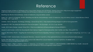 Reference
American Society of Gene & Cell Therapy 2015,Cancer Gene Therapy and Cell Therapy, viewed 18 Apr 2016,<http://www.asgct.org/general-
public/educational-resources/gene-therapy-and-cell-therapy-for-diseases/cancer-gene-and-cell-therapy>.
Breathing new life into immunotherapy: review of melanoma, lung and kidney cancer
Drake, CG, Lipson, EJ, & Brahmer, JR 2014,‘Breathing new life into immunotherapy: review of melanoma, lung and kidney cancer’, Nature Reviews Clinical
Oncology , vol. 11, pp. 24–37.
Christian, H 2012, ‘Ras gene’, The Biology Anthology, viewed 20 Apr 2016,< http://apbioanthology.blogspot.my/2012/12/ras-gene.html>.
Goodsell, DS 1999,‘The Molecular Perspective: The ras Oncogene’, The Oncologist, vol. 4, no. 3, pp. 263-264.
Laraib, I 2015,Gene therapy, viewed 18 Apr 2016,< http://www.slideshare.net/IqraLaraib/gene-therapy-55940351>.
Maund, S. and Cramer, S. 2010,The Tissue-Specific Stem Cell as a Target for Chemoprevention. Stem Cell Rev and Rep, 7(2), pp.307-314.
Nagaraj, NS & Datta, PK 2011, ‘Targeting the Transforming Growth Factor-β Signaling Pathway in Human Cancer’, Expert Opin Investig Drugs, vol. 19, no. 1, pp.
77–91.
Promeet, D 2009, Transformation, Encyclopedia Britannica, viewed 21 April 2016,<http://global.britannica.com/science/transformation-biology>.
Ruddon RW 2003,What Makes a Cancer Cell a Cancer Cell, Holland-Frei Cancer Medicine, viewed 21 April 2016,<Available from:
http://www.ncbi.nlm.nih.gov/books/NBK12516/>.
Sahadi, F, Gupta, J, Singh, A, Kabiraj, A, Khan, N., Mahendra, A & Sengupta, A 2012,CHEMICAL CARCINOGENESIS: A BRIEF REVIEW,Your Health, viewed 20
April 2016,<https://yourhealthofima.wordpress.com/2012/09/08/che mical-carcinogenesis-a-brief-review/>.
 