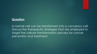 Question:
A normal cell can be transformed into a cancerous cell.
Discuss the therapeutic strategies that are employed to
target the cellular transformation process for cancer
prevention and treatment.
 