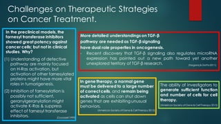 Challenges on Therapeutic Strategies
on Cancer Treatment.
In the preclinical models, the
farnesyl transferase inhibitors
showed great potency against
cancer cells; but not in clinical
studies. Why?
(1) Understanding of defective
pathway are mainly focused
on H-Ras activation, but
activation of other farnesylated
proteins might have more vital
roles in tumorigenesis.
(2) Inhibition of farnesylation is
possibly not sufficient,
geranylgeranylation might
activate K-Ras & suppress
effect of farnesyl transferase
inhibitors.
More detailed understandings on TGF-β
pathway are needed as TGF-β signaling
have dual role properties in oncogenesis.
- Recent discovery that TGF-β signaling also regulates microRNA
expression has pointed out a new path toward yet another
unexplored territory of TGF-β research.
The ability of investigators to
generate sufficient function
and number of cells for cell
therapy.
In gene therapy, a normal gene
must be delivered to a large number
of correctcells, and remain being
activated as cells can shut down
genes that are exhibiting unusual
behaviors.
(Goodsell 1999)
(Nagaraj & Datta2011)
(American Society ofGene & Cell Therapy 2015)
(American Society ofGene & Cell Therapy 2015)
 