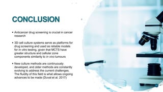 CONCLUSION
 Anticancer drug screening is crucial in cancer
research
 3D cell culture systems serve as platforms for
drug screening and used as reliable models
for in vitro testing, given that MCTS have
greater structure and cellular zone
components similarity to in vivo tumours
 New culture methods are continuously
developed, and older methods are constantly
evolving to address the current challenges.
The fluidity of this field is what allows ongoing
advances to be made (Duval et al. 2017)
11
 