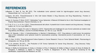 REFERENCES
LaBarbera, D, Reid, B, Yoo, BH 2012, ‘The multicellular tumor spheroid model for high-throughput cancer drug discovery’,
ResearchGate, vol. 7, no. 9, p. 819.
Langhans, SA 2018, ‘Three-Dimensional in Vitro Cell Culture Models in Drug Discovery and Drug Repositioning’, Frontiers in
Pharmocology, vol. 9, no. 6.
Lazzari, G, Couvreur, P, Mura, S 2017, ‘Multicellular Tumour Spheroids: A Relevant 3D Model for the In Vitro Preclinical Investigation of
Polymer Nanomedicines’, Polymer Chemistry, no. 34.
Lv, D, Hu, Z, Lu, L, Lu, H, Xu, X 2017, ‘Three-dimensional cell culture: A powerful tool in tumor research and drug discovery’, Oncology
Letters, vol. 14, no. 6, pp. 6999-7010.
Mehta, G, Hsiao, A, Ingram, M, Luker, G, Takayama, S 2012, ‘Opportunities and challenges for use of tumor spheroids as models to test
drug delivery and efficacy’, Journal of Controlled Release, vol. 164, no. 2, pp. 192-204.
Millard, M, Yakavets, I, Zorin, V, Kulmukhamedova, A, Marchal, S, Bezdetnaya, L 2017, ‘Drug delivery to solid tumors: the predictive
value of the multicellular tumor spheroid model for nanomedicine screening’, International journal of nanomedicine, vol. 12, pp.
7993-8007.
Nath, S, Devi, G 2016, ‘Three-Dimensional Culture Systems in Cancer Research: Focus on Tumor Spheroid Model’, Pharmacology &
therapeutics, vol. 163, pp. 94-108.
Sant, S & Johnston, PA 2017, ‘ The Production of 3D Tumour Spheroids for Cancer Drug Discovery’ , Drug Discovery Today:
Technologies, vol. 23, pp. 27-36.
Wenzel, C, Riefke, B, Gründemann, S, Krebs, A, Christian, S, Prinz, F, Osterland, M, Golfier, S, Räse, S, Ansari, N, Esner, M, Bickle, M,
Pampaloni, F, Mattheyer, C, Stelzer, E, Parcyzk, K, Prechtl, S, Steigemann, P 2014, ‘3D high-content screening for the
identiﬁcation’, Experimental Cell Research, vol. 323.
13
 