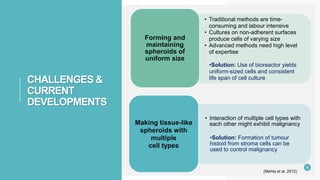 CHALLENGES &
CURRENT
DEVELOPMENTS
• Traditional methods are time-
consuming and labour intensive
• Cultures on non-adherent surfaces
produce cells of varying size
• Advanced methods need high level
of expertise
•Solution: Use of bioreactor yields
uniform-sized cells and consistent
life span of cell culture
Forming and
maintaining
spheroids of
uniform size
• Interaction of multiple cell types with
each other might exhibit malignancy
•Solution: Formation of tumour
histoid from stroma cells can be
used to control malignancy
Making tissue-like
spheroids with
multiple
cell types
9
(Mehta et al. 2012)
 