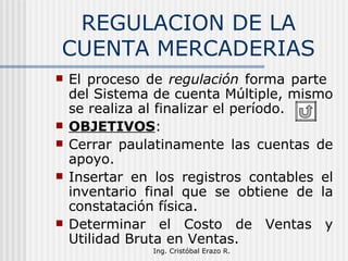 REGULACION DE LA CUENTA MERCADERIAS El proceso de  regulación  forma parte  del Sistema de cuenta Múltiple, mismo se realiza al finalizar el período. OBJETIVOS : Cerrar paulatinamente las cuentas de apoyo. Insertar en los registros contables el inventario final que se obtiene de la constatación física. Determinar el Costo de Ventas y Utilidad Bruta en Ventas. 