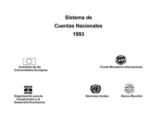 Sistema de
                       Cuentas Nacionales
                             1993




  Comisión de las                            Fondo Monetario Internacional
Comunidades Europeas




Organización para la                Naciones Unidas        Banco Mundial
 Cooperación y el
Desarrollo Económico
 