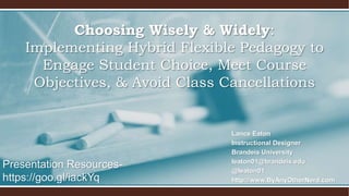 Lance Eaton
Instructional Designer
Brandeis University
leaton01@brandeis.edu
@leaton01
http://www.ByAnyOtherNerd.com
Choosing Wisely & Widely:
Implementing Hybrid Flexible Pedagogy to
Engage Student Choice, Meet Course
Objectives, & Avoid Class Cancellations
Presentation Resources-
https://goo.gl/iackYq
 