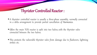 Thyristor Controlled Reactor :
 A thyristor controlled reactor is usually a three-phase assembly, normally connected
in a delta arrangement to provide partial cancellation of Harmonics.
 Often the main TCR reactor is split into two halves, with the thyristor valve
connected between the two halves.
 This protects the vulnerable thyristor valve from damage due to flashovers, lightning
strikes etc.
 