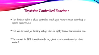 Thyristor Controlled Reactor :
 The thyristor valve is phase controlled which give reactive power according to
system requirements
 TCR can be used for limiting voltage rise on lightly loaded transmission line.
 The current in TCR is continuously vary from zero to maximum by phase
control.
 