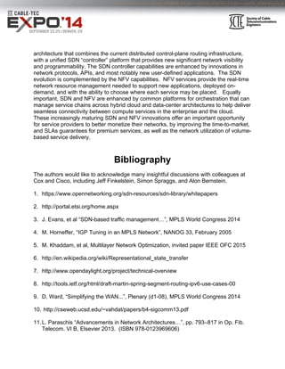 architecture that combines the current distributed control-plane routing infrastructure,
with a unified SDN “controller” platform that provides new significant network visibility
and programmability. The SDN controller capabilities are enhanced by innovations in
network protocols, APIs, and most notably new user-defined applications. The SDN
evolution is complemented by the NFV capabilities. NFV services provide the real-time
network resource management needed to support new applications, deployed on-
demand, and with the ability to choose where each service may be placed. Equally
important, SDN and NFV are enhanced by common platforms for orchestration that can
manage service chains across hybrid cloud and data-center architectures to help deliver
seamless connectivity between compute services in the enterprise and the cloud.
These increasingly maturing SDN and NFV innovations offer an important opportunity
for service providers to better monetize their networks, by improving the time-to-market,
and SLAs guarantees for premium services, as well as the network utilization of volume-
based service delivery.
 
 
Bibliography
The authors would like to acknowledge many insightful discussions with colleagues at
Cox and Cisco, including Jeff Finkelstein, Simon Spraggs, and Alon Bernstein.
1. https://www.opennetworking.org/sdn-resources/sdn-library/whitepapers
2. http://portal.etsi.org/home.aspx
3. J. Evans, et al “SDN-based traffic management…”, MPLS World Congress 2014
4. M. Horneffer, “IGP Tuning in an MPLS Network”, NANOG 33, February 2005
5. M. Khaddam, et al, Multilayer Network Optimization, invited paper IEEE OFC 2015
6. http://en.wikipedia.org/wiki/Representational_state_transfer
7. http://www.opendaylight.org/project/technical-overview
8. http://tools.ietf.org/html/draft-martin-spring-segment-routing-ipv6-use-cases-00
9. D. Ward, “Simplifying the WAN...”, Plenary (d1-08), MPLS World Congress 2014
10. http://cseweb.ucsd.edu/~vahdat/papers/b4-sigcomm13.pdf
11.L. Paraschis “Advancements in Network Architectures…”, pp. 793–817 in Op. Fib.
Telecom. VI B, Elsevier 2013. (ISBN 978-0123969606)
 
