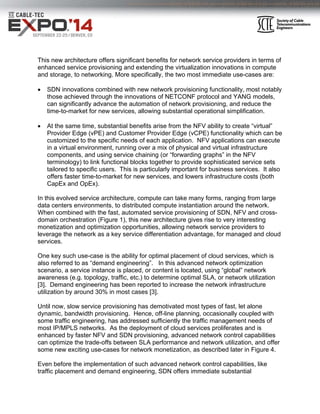 This new architecture offers significant benefits for network service providers in terms of
enhanced service provisioning and extending the virtualization innovations in compute
and storage, to networking. More specifically, the two most immediate use-cases are:
 SDN innovations combined with new network provisioning functionality, most notably
those achieved through the innovations of NETCONF protocol and YANG models,
can significantly advance the automation of network provisioning, and reduce the
time-to-market for new services, allowing substantial operational simplification.
 At the same time, substantial benefits arise from the NFV ability to create “virtual”
Provider Edge (vPE) and Customer Provider Edge (vCPE) functionality which can be
customized to the specific needs of each application. NFV applications can execute
in a virtual environment, running over a mix of physical and virtual infrastructure
components, and using service chaining (or “forwarding graphs” in the NFV
terminology) to link functional blocks together to provide sophisticated service sets
tailored to specific users. This is particularly important for business services. It also
offers faster time-to-market for new services, and lowers infrastructure costs (both
CapEx and OpEx).
In this evolved service architecture, compute can take many forms, ranging from large
data centers environments, to distributed compute instantiation around the network.
When combined with the fast, automated service provisioning of SDN, NFV and cross-
domain orchestration (Figure 1), this new architecture gives rise to very interesting
monetization and optimization opportunities, allowing network service providers to
leverage the network as a key service differentiation advantage, for managed and cloud
services.
One key such use-case is the ability for optimal placement of cloud services, which is
also referred to as “demand engineering”. In this advanced network optimization
scenario, a service instance is placed, or content is located, using “global” network
awareness (e.g. topology, traffic, etc.) to determine optimal SLA, or network utilization
[3]. Demand engineering has been reported to increase the network infrastructure
utilization by around 30% in most cases [3].
Until now, slow service provisioning has demotivated most types of fast, let alone
dynamic, bandwidth provisioning. Hence, off-line planning, occasionally coupled with
some traffic engineering, has addressed sufficiently the traffic management needs of
most IP/MPLS networks. As the deployment of cloud services proliferates and is
enhanced by faster NFV and SDN provisioning, advanced network control capabilities
can optimize the trade-offs between SLA performance and network utilization, and offer
some new exciting use-cases for network monetization, as described later in Figure 4.
Even before the implementation of such advanced network control capabilities, like
traffic placement and demand engineering, SDN offers immediate substantial
 
