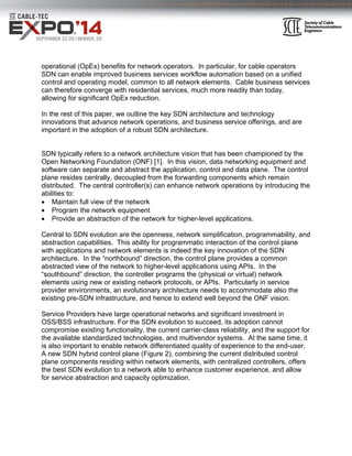 operational (OpEx) benefits for network operators. In particular, for cable operators
SDN can enable improved business services workflow automation based on a unified
control and operating model, common to all network elements. Cable business services
can therefore converge with residential services, much more readily than today,
allowing for significant OpEx reduction.
In the rest of this paper, we outline the key SDN architecture and technology
innovations that advance network operations, and business service offerings, and are
important in the adoption of a robust SDN architecture.
SDN typically refers to a network architecture vision that has been championed by the
Open Networking Foundation (ONF) [1]. In this vision, data networking equipment and
software can separate and abstract the application, control and data plane. The control
plane resides centrally, decoupled from the forwarding components which remain
distributed. The central controller(s) can enhance network operations by introducing the
abilities to:
 Maintain full view of the network
 Program the network equipment
 Provide an abstraction of the network for higher-level applications.
Central to SDN evolution are the openness, network simplification, programmability, and
abstraction capabilities. This ability for programmatic interaction of the control plane
with applications and network elements is indeed the key innovation of the SDN
architecture. In the “northbound” direction, the control plane provides a common
abstracted view of the network to higher-level applications using APIs. In the
“southbound” direction, the controller programs the (physical or virtual) network
elements using new or existing network protocols, or APIs. Particularly in service
provider environments, an evolutionary architecture needs to accommodate also the
existing pre-SDN infrastructure, and hence to extend well beyond the ONF vision.
Service Providers have large operational networks and significant investment in
OSS/BSS infrastructure. For the SDN evolution to succeed, its adoption cannot
compromise existing functionality, the current carrier-class reliability, and the support for
the available standardized technologies, and multivendor systems. At the same time, it
is also important to enable network differentiated quality of experience to the end-user.
A new SDN hybrid control plane (Figure 2), combining the current distributed control
plane components residing within network elements, with centralized controllers, offers
the best SDN evolution to a network able to enhance customer experience, and allow
for service abstraction and capacity optimization.
  
 