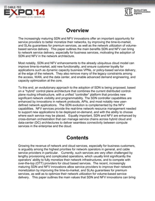 Overview 
The increasingly maturing SDN and NFV innovations offer an important opportunity for 
service providers to better monetize their networks, by improving the time-to-market, 
and SLAs guarantees for premium services, as well as the network utilization of volume-based 
service delivery. This paper outlines the main benefits SDN and NFV can bring 
to network service delivery, especially for business services, motivating the adoption of 
SDN and NFV in the network architecture. 
Most notably, SDN and NFV enhancements to the already ubiquitous cloud model can 
improve time-to-market, add new functionality, and ensure customer loyalty for 
applications such as dynamic capacity business VPNs, or policy-based service delivery, 
at the edge of the network. They also remove many of the legacy constraints among 
the access, WAN, and the data center, and enable advanced demand engineering, and 
capacity optimization at the core. 
To this end, an evolutionary approach to the adoption of SDN is being proposed, based 
on a “hybrid” control plane architecture that combines the current distributed control-plane 
routing infrastructure, with a unified “controller” platform that provides new 
significant network visibility and programmability. The SDN controller capabilities are 
enhanced by innovations in network protocols, APIs, and most notably new user-defined 
network applications. The SDN evolution is complemented by the NFV 
capabilities. NFV services provide the real-time network resource management needed 
to support new applications to be deployed on-demand, and with the ability to choose 
where each service may be placed. Equally important, SDN and NFV are enhanced by 
cross-domain orchestration that can manage service chains across hybrid cloud and 
data-center (DC) architectures to deliver seamless connectivity between compute 
services in the enterprise and the cloud. 
Contents 
Growing the revenue of network and cloud services, especially for business customers, 
is arguably among the highest priorities for network operators in general, and cable 
service providers in particular. Currently, such services are very often challenged by 
lengthy provisioning and complicated operations, which usually limit significantly the 
operators’ ability to fully monetize their network infrastructures, and to compete with 
over-the-top (OTT) providers for cloud based services. The recent, increasingly 
maturing SDN and NFV innovations allow service providers to improve their network 
monetization by improving the time-to-market, and SLAs guarantees for premium 
services, as well as to optimize their network utilization for volume-based service 
delivery. This paper outlines the main values that SDN and NFV innovations can bring 
 