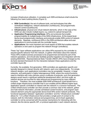 increase infrastructure utilization. A complete such SDN architecture shall include the 
following four basic building blocks (Figure 3): 
 SDN Controller(s): the set of software tools, and technologies that offer 
centralized intelligence, network abstraction (northbound), and programmatic 
network control (southbound). 
 Infrastructure: physical and virtual network elements, which in the case of the 
WAN can also include multiple layers; e.g. extend to optical transport [5]. 
 Application Programming Interfaces: APIs and protocols that enable 
programmability at multiple levels of the SDN infrastructure. At the lowest level, 
device level programmatic interfaces and protocols enable SDN control of network 
elements. Separate, northbound APIs in the SDN architecture allow end-user 
applications to communicate with the controller layers. 
 Applications: the most important and novel aspect of SDN that enables network 
operators or end users to program the network through controller(s). 
These “top” layer software applications can utilize APIs exposed by the controller to 
request specific behavior from the network, or gather information about the network. 
These APIs enable business processes to be programmed and become part of the 
network operations, and should also facilitate graceful migration and integration with the 
existing BSS/OSS. Representational State Transfer (REST) APIs have emerged as the 
de-facto standard framework for the interaction between these applications and the 
controller layers [6]. 
Currently, the available, first generation, SDN controllers are application specific and 
typically designed to interact directly with network, each one independently. For simple 
network designs, such applications controllers may be acceptable. However, in large 
networks, and particularly in highly heterogeneous WAN, where the control functions 
need to interface with many devices using a multitude of protocols, such first generation 
designs would result in significant additional development effort, and limit scale, as 
network devices are touched for data retrieval and programming by many different 
functions. Therefore, the most scalable SDN WAN architecture could benefit from a 
unified single infrastructure controller that in turn enables all the different higher layer 
application specific controllers to interact with the network in a common framework. The 
unified infrastructure controller can then provide a common view of the network, gather 
and hold network information, provide centralized control functions, and program each 
network element using the appropriate device level APIs and/or network protocols. This 
functional separation between “application controllers” and the “infrastructure controller” 
allows for: 1) A unified infrastructure that provides a single point of contact to the 
network, both for information retrieval and programming, and 2) Each application 
controller to not be concerned with the precise mechanisms for interacting with the 
network, like the device specific API, or protocol applicable in each network element. 
 
