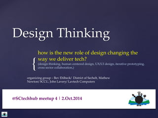 Design Thinking 
{ 
how is the new role of design changing the 
way we deliver tech? 
(design thinking, human centered design, UX/UI design, iterative prototyping, 
cross sector collaboration,) 
organizing group – Bev Ehlbeck/ District of Sechelt, Mathew 
Newton/ SCCU, John Lavery/ Lavtech Computers 
@SCtechhub meetup 4 | 2.Oct.2014 
 