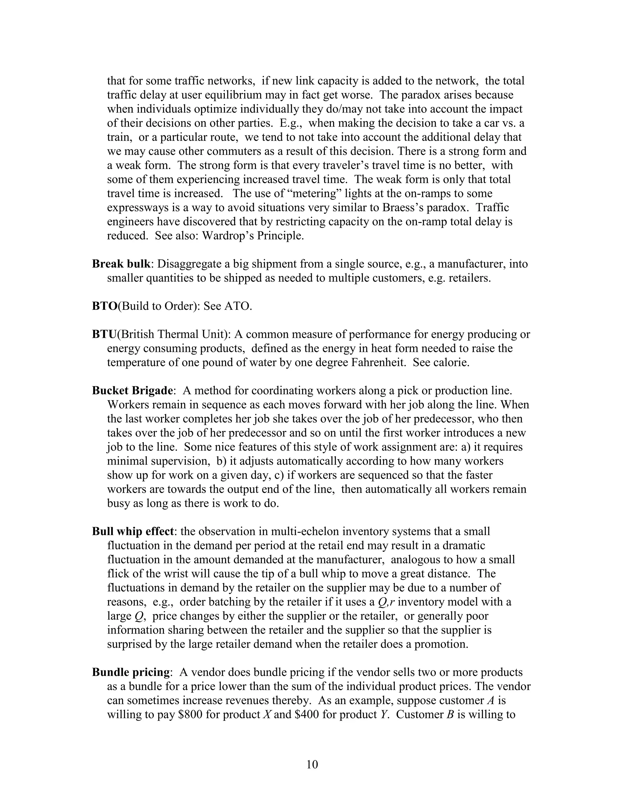 10
that for some traffic networks, if new link capacity is added to the network, the total
traffic delay at user equilibrium may in fact get worse. The paradox arises because
when individuals optimize individually they do/may not take into account the impact
of their decisions on other parties. E.g., when making the decision to take a car vs. a
train, or a particular route, we tend to not take into account the additional delay that
we may cause other commuters as a result of this decision. There is a strong form and
a weak form. The strong form is that every traveler’s travel time is no better, with
some of them experiencing increased travel time. The weak form is only that total
travel time is increased. The use of “metering” lights at the on-ramps to some
expressways is a way to avoid situations very similar to Braess’s paradox. Traffic
engineers have discovered that by restricting capacity on the on-ramp total delay is
reduced. See also: Wardrop’s Principle.
Break bulk: Disaggregate a big shipment from a single source, e.g., a manufacturer, into
smaller quantities to be shipped as needed to multiple customers, e.g. retailers.
BTO(Build to Order): See ATO.
BTU(British Thermal Unit): A common measure of performance for energy producing or
energy consuming products, defined as the energy in heat form needed to raise the
temperature of one pound of water by one degree Fahrenheit. See calorie.
Bucket Brigade: A method for coordinating workers along a pick or production line.
Workers remain in sequence as each moves forward with her job along the line. When
the last worker completes her job she takes over the job of her predecessor, who then
takes over the job of her predecessor and so on until the first worker introduces a new
job to the line. Some nice features of this style of work assignment are: a) it requires
minimal supervision, b) it adjusts automatically according to how many workers
show up for work on a given day, c) if workers are sequenced so that the faster
workers are towards the output end of the line, then automatically all workers remain
busy as long as there is work to do.
Bull whip effect: the observation in multi-echelon inventory systems that a small
fluctuation in the demand per period at the retail end may result in a dramatic
fluctuation in the amount demanded at the manufacturer, analogous to how a small
flick of the wrist will cause the tip of a bull whip to move a great distance. The
fluctuations in demand by the retailer on the supplier may be due to a number of
reasons, e.g., order batching by the retailer if it uses a Q,r inventory model with a
large Q, price changes by either the supplier or the retailer, or generally poor
information sharing between the retailer and the supplier so that the supplier is
surprised by the large retailer demand when the retailer does a promotion.
Bundle pricing: A vendor does bundle pricing if the vendor sells two or more products
as a bundle for a price lower than the sum of the individual product prices. The vendor
can sometimes increase revenues thereby. As an example, suppose customer A is
willing to pay $800 for product X and $400 for product Y. Customer B is willing to
 
