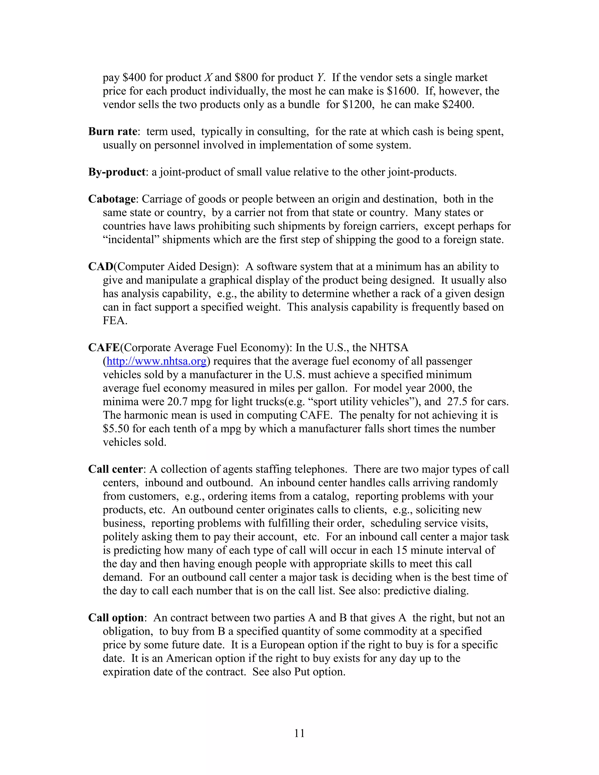 11
pay $400 for product X and $800 for product Y. If the vendor sets a single market
price for each product individually, the most he can make is $1600. If, however, the
vendor sells the two products only as a bundle for $1200, he can make $2400.
Burn rate: term used, typically in consulting, for the rate at which cash is being spent,
usually on personnel involved in implementation of some system.
By-product: a joint-product of small value relative to the other joint-products.
Cabotage: Carriage of goods or people between an origin and destination, both in the
same state or country, by a carrier not from that state or country. Many states or
countries have laws prohibiting such shipments by foreign carriers, except perhaps for
“incidental” shipments which are the first step of shipping the good to a foreign state.
CAD(Computer Aided Design): A software system that at a minimum has an ability to
give and manipulate a graphical display of the product being designed. It usually also
has analysis capability, e.g., the ability to determine whether a rack of a given design
can in fact support a specified weight. This analysis capability is frequently based on
FEA.
CAFE(Corporate Average Fuel Economy): In the U.S., the NHTSA
(http://www.nhtsa.org) requires that the average fuel economy of all passenger
vehicles sold by a manufacturer in the U.S. must achieve a specified minimum
average fuel economy measured in miles per gallon. For model year 2000, the
minima were 20.7 mpg for light trucks(e.g. “sport utility vehicles”), and 27.5 for cars.
The harmonic mean is used in computing CAFE. The penalty for not achieving it is
$5.50 for each tenth of a mpg by which a manufacturer falls short times the number
vehicles sold.
Call center: A collection of agents staffing telephones. There are two major types of call
centers, inbound and outbound. An inbound center handles calls arriving randomly
from customers, e.g., ordering items from a catalog, reporting problems with your
products, etc. An outbound center originates calls to clients, e.g., soliciting new
business, reporting problems with fulfilling their order, scheduling service visits,
politely asking them to pay their account, etc. For an inbound call center a major task
is predicting how many of each type of call will occur in each 15 minute interval of
the day and then having enough people with appropriate skills to meet this call
demand. For an outbound call center a major task is deciding when is the best time of
the day to call each number that is on the call list. See also: predictive dialing.
Call option: An contract between two parties A and B that gives A the right, but not an
obligation, to buy from B a specified quantity of some commodity at a specified
price by some future date. It is a European option if the right to buy is for a specific
date. It is an American option if the right to buy exists for any day up to the
expiration date of the contract. See also Put option.
 