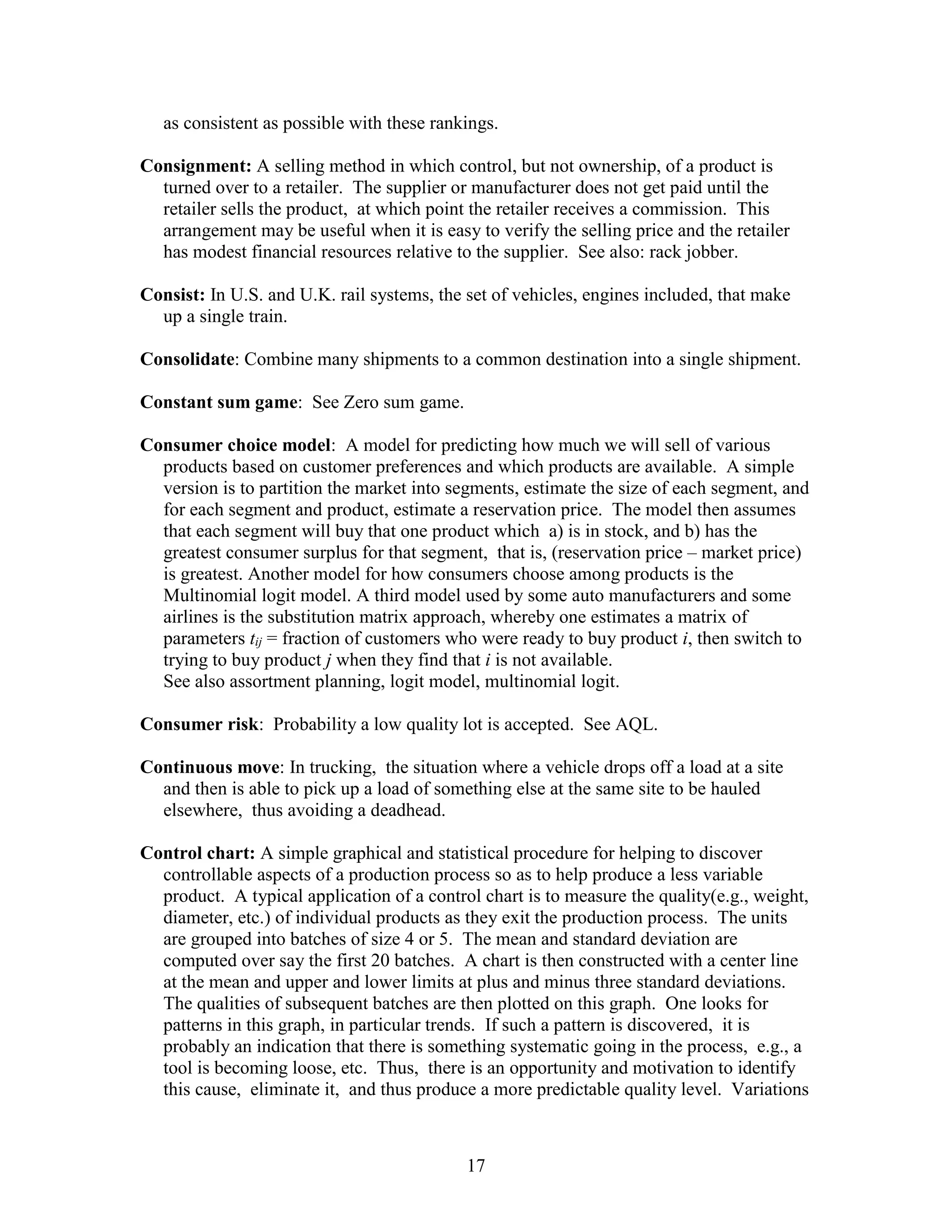 17
as consistent as possible with these rankings.
Consignment: A selling method in which control, but not ownership, of a product is
turned over to a retailer. The supplier or manufacturer does not get paid until the
retailer sells the product, at which point the retailer receives a commission. This
arrangement may be useful when it is easy to verify the selling price and the retailer
has modest financial resources relative to the supplier. See also: rack jobber.
Consist: In U.S. and U.K. rail systems, the set of vehicles, engines included, that make
up a single train.
Consolidate: Combine many shipments to a common destination into a single shipment.
Constant sum game: See Zero sum game.
Consumer choice model: A model for predicting how much we will sell of various
products based on customer preferences and which products are available. A simple
version is to partition the market into segments, estimate the size of each segment, and
for each segment and product, estimate a reservation price. The model then assumes
that each segment will buy that one product which a) is in stock, and b) has the
greatest consumer surplus for that segment, that is, (reservation price – market price)
is greatest. Another model for how consumers choose among products is the
Multinomial logit model. A third model used by some auto manufacturers and some
airlines is the substitution matrix approach, whereby one estimates a matrix of
parameters tij = fraction of customers who were ready to buy product i, then switch to
trying to buy product j when they find that i is not available.
See also assortment planning, logit model, multinomial logit.
Consumer risk: Probability a low quality lot is accepted. See AQL.
Continuous move: In trucking, the situation where a vehicle drops off a load at a site
and then is able to pick up a load of something else at the same site to be hauled
elsewhere, thus avoiding a deadhead.
Control chart: A simple graphical and statistical procedure for helping to discover
controllable aspects of a production process so as to help produce a less variable
product. A typical application of a control chart is to measure the quality(e.g., weight,
diameter, etc.) of individual products as they exit the production process. The units
are grouped into batches of size 4 or 5. The mean and standard deviation are
computed over say the first 20 batches. A chart is then constructed with a center line
at the mean and upper and lower limits at plus and minus three standard deviations.
The qualities of subsequent batches are then plotted on this graph. One looks for
patterns in this graph, in particular trends. If such a pattern is discovered, it is
probably an indication that there is something systematic going in the process, e.g., a
tool is becoming loose, etc. Thus, there is an opportunity and motivation to identify
this cause, eliminate it, and thus produce a more predictable quality level. Variations
 