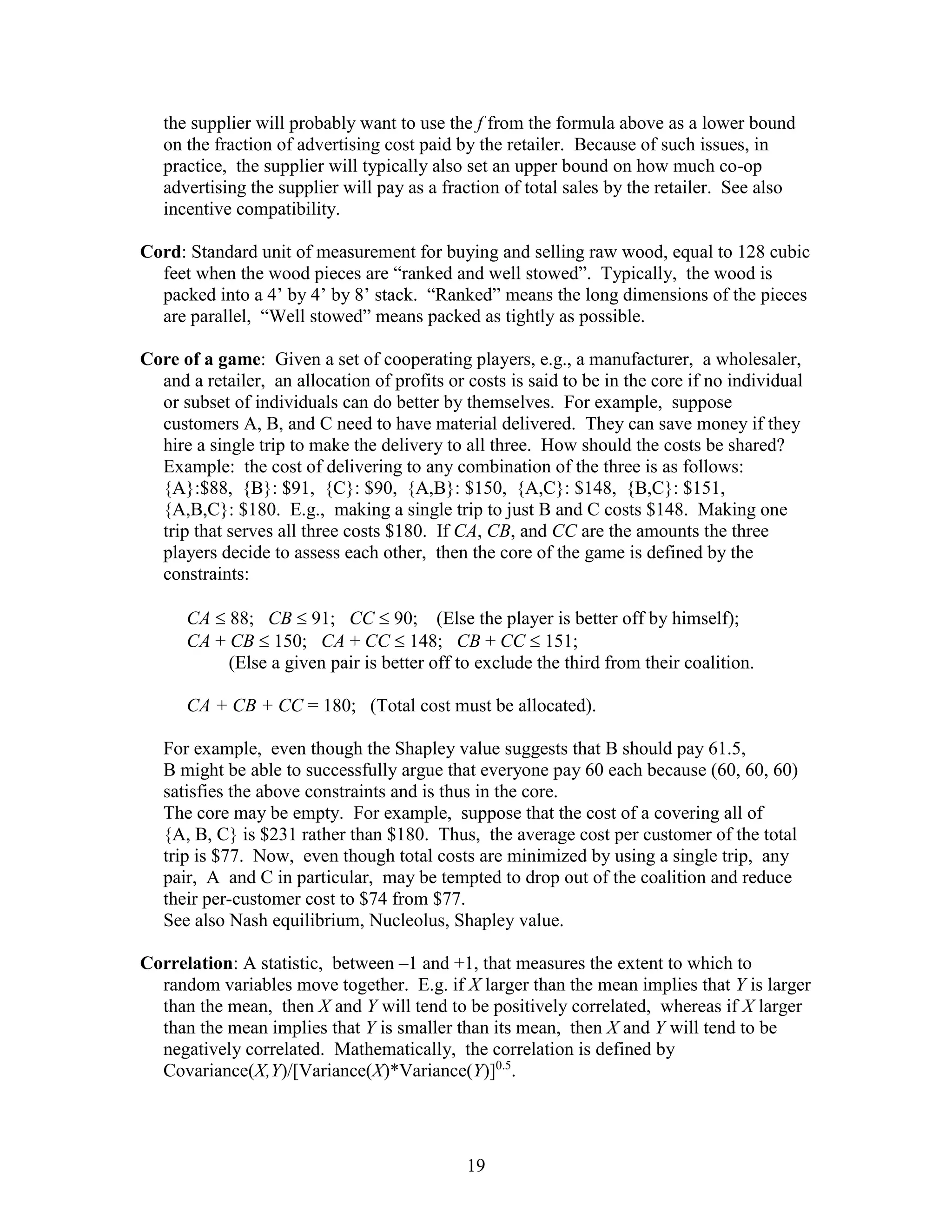19
the supplier will probably want to use the f from the formula above as a lower bound
on the fraction of advertising cost paid by the retailer. Because of such issues, in
practice, the supplier will typically also set an upper bound on how much co-op
advertising the supplier will pay as a fraction of total sales by the retailer. See also
incentive compatibility.
Cord: Standard unit of measurement for buying and selling raw wood, equal to 128 cubic
feet when the wood pieces are “ranked and well stowed”. Typically, the wood is
packed into a 4’ by 4’ by 8’ stack. “Ranked” means the long dimensions of the pieces
are parallel, “Well stowed” means packed as tightly as possible.
Core of a game: Given a set of cooperating players, e.g., a manufacturer, a wholesaler,
and a retailer, an allocation of profits or costs is said to be in the core if no individual
or subset of individuals can do better by themselves. For example, suppose
customers A, B, and C need to have material delivered. They can save money if they
hire a single trip to make the delivery to all three. How should the costs be shared?
Example: the cost of delivering to any combination of the three is as follows:
{A}:$88, {B}: $91, {C}: $90, {A,B}: $150, {A,C}: $148, {B,C}: $151,
{A,B,C}: $180. E.g., making a single trip to just B and C costs $148. Making one
trip that serves all three costs $180. If CA, CB, and CC are the amounts the three
players decide to assess each other, then the core of the game is defined by the
constraints:
CA  88; CB  91; CC  90; (Else the player is better off by himself);
CA + CB  150; CA + CC  148; CB + CC  151;
(Else a given pair is better off to exclude the third from their coalition.
CA + CB + CC = 180; (Total cost must be allocated).
For example, even though the Shapley value suggests that B should pay 61.5,
B might be able to successfully argue that everyone pay 60 each because (60, 60, 60)
satisfies the above constraints and is thus in the core.
The core may be empty. For example, suppose that the cost of a covering all of
{A, B, C} is $231 rather than $180. Thus, the average cost per customer of the total
trip is $77. Now, even though total costs are minimized by using a single trip, any
pair, A and C in particular, may be tempted to drop out of the coalition and reduce
their per-customer cost to $74 from $77.
See also Nash equilibrium, Nucleolus, Shapley value.
Correlation: A statistic, between –1 and +1, that measures the extent to which to
random variables move together. E.g. if X larger than the mean implies that Y is larger
than the mean, then X and Y will tend to be positively correlated, whereas if X larger
than the mean implies that Y is smaller than its mean, then X and Y will tend to be
negatively correlated. Mathematically, the correlation is defined by
Covariance(X,Y)/[Variance(X)*Variance(Y)]0.5
.
 