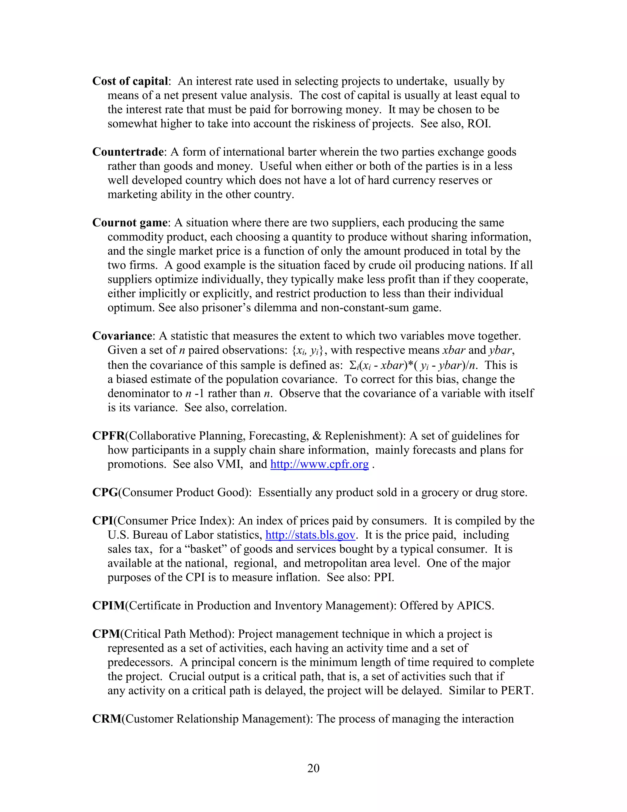 20
Cost of capital: An interest rate used in selecting projects to undertake, usually by
means of a net present value analysis. The cost of capital is usually at least equal to
the interest rate that must be paid for borrowing money. It may be chosen to be
somewhat higher to take into account the riskiness of projects. See also, ROI.
Countertrade: A form of international barter wherein the two parties exchange goods
rather than goods and money. Useful when either or both of the parties is in a less
well developed country which does not have a lot of hard currency reserves or
marketing ability in the other country.
Cournot game: A situation where there are two suppliers, each producing the same
commodity product, each choosing a quantity to produce without sharing information,
and the single market price is a function of only the amount produced in total by the
two firms. A good example is the situation faced by crude oil producing nations. If all
suppliers optimize individually, they typically make less profit than if they cooperate,
either implicitly or explicitly, and restrict production to less than their individual
optimum. See also prisoner’s dilemma and non-constant-sum game.
Covariance: A statistic that measures the extent to which two variables move together.
Given a set of n paired observations: {xi, yi}, with respective means xbar and ybar,
then the covariance of this sample is defined as: i(xi - xbar)*( yi - ybar)/n. This is
a biased estimate of the population covariance. To correct for this bias, change the
denominator to n -1 rather than n. Observe that the covariance of a variable with itself
is its variance. See also, correlation.
CPFR(Collaborative Planning, Forecasting, & Replenishment): A set of guidelines for
how participants in a supply chain share information, mainly forecasts and plans for
promotions. See also VMI, and http://www.cpfr.org .
CPG(Consumer Product Good): Essentially any product sold in a grocery or drug store.
CPI(Consumer Price Index): An index of prices paid by consumers. It is compiled by the
U.S. Bureau of Labor statistics, http://stats.bls.gov. It is the price paid, including
sales tax, for a “basket” of goods and services bought by a typical consumer. It is
available at the national, regional, and metropolitan area level. One of the major
purposes of the CPI is to measure inflation. See also: PPI.
CPIM(Certificate in Production and Inventory Management): Offered by APICS.
CPM(Critical Path Method): Project management technique in which a project is
represented as a set of activities, each having an activity time and a set of
predecessors. A principal concern is the minimum length of time required to complete
the project. Crucial output is a critical path, that is, a set of activities such that if
any activity on a critical path is delayed, the project will be delayed. Similar to PERT.
CRM(Customer Relationship Management): The process of managing the interaction
 