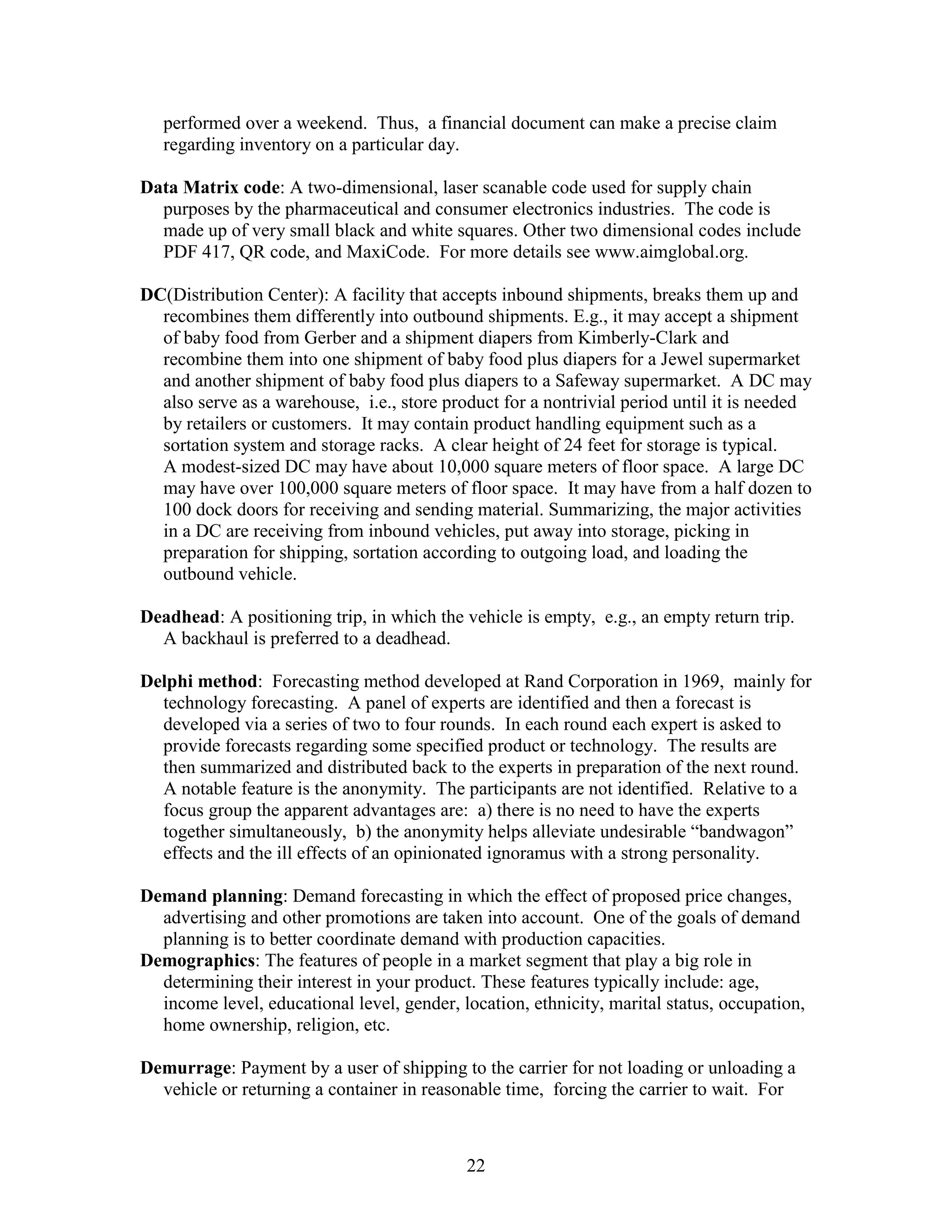 22
performed over a weekend. Thus, a financial document can make a precise claim
regarding inventory on a particular day.
Data Matrix code: A two-dimensional, laser scanable code used for supply chain
purposes by the pharmaceutical and consumer electronics industries. The code is
made up of very small black and white squares. Other two dimensional codes include
PDF 417, QR code, and MaxiCode. For more details see www.aimglobal.org.
DC(Distribution Center): A facility that accepts inbound shipments, breaks them up and
recombines them differently into outbound shipments. E.g., it may accept a shipment
of baby food from Gerber and a shipment diapers from Kimberly-Clark and
recombine them into one shipment of baby food plus diapers for a Jewel supermarket
and another shipment of baby food plus diapers to a Safeway supermarket. A DC may
also serve as a warehouse, i.e., store product for a nontrivial period until it is needed
by retailers or customers. It may contain product handling equipment such as a
sortation system and storage racks. A clear height of 24 feet for storage is typical.
A modest-sized DC may have about 10,000 square meters of floor space. A large DC
may have over 100,000 square meters of floor space. It may have from a half dozen to
100 dock doors for receiving and sending material. Summarizing, the major activities
in a DC are receiving from inbound vehicles, put away into storage, picking in
preparation for shipping, sortation according to outgoing load, and loading the
outbound vehicle.
Deadhead: A positioning trip, in which the vehicle is empty, e.g., an empty return trip.
A backhaul is preferred to a deadhead.
Delphi method: Forecasting method developed at Rand Corporation in 1969, mainly for
technology forecasting. A panel of experts are identified and then a forecast is
developed via a series of two to four rounds. In each round each expert is asked to
provide forecasts regarding some specified product or technology. The results are
then summarized and distributed back to the experts in preparation of the next round.
A notable feature is the anonymity. The participants are not identified. Relative to a
focus group the apparent advantages are: a) there is no need to have the experts
together simultaneously, b) the anonymity helps alleviate undesirable “bandwagon”
effects and the ill effects of an opinionated ignoramus with a strong personality.
Demand planning: Demand forecasting in which the effect of proposed price changes,
advertising and other promotions are taken into account. One of the goals of demand
planning is to better coordinate demand with production capacities.
Demographics: The features of people in a market segment that play a big role in
determining their interest in your product. These features typically include: age,
income level, educational level, gender, location, ethnicity, marital status, occupation,
home ownership, religion, etc.
Demurrage: Payment by a user of shipping to the carrier for not loading or unloading a
vehicle or returning a container in reasonable time, forcing the carrier to wait. For
 