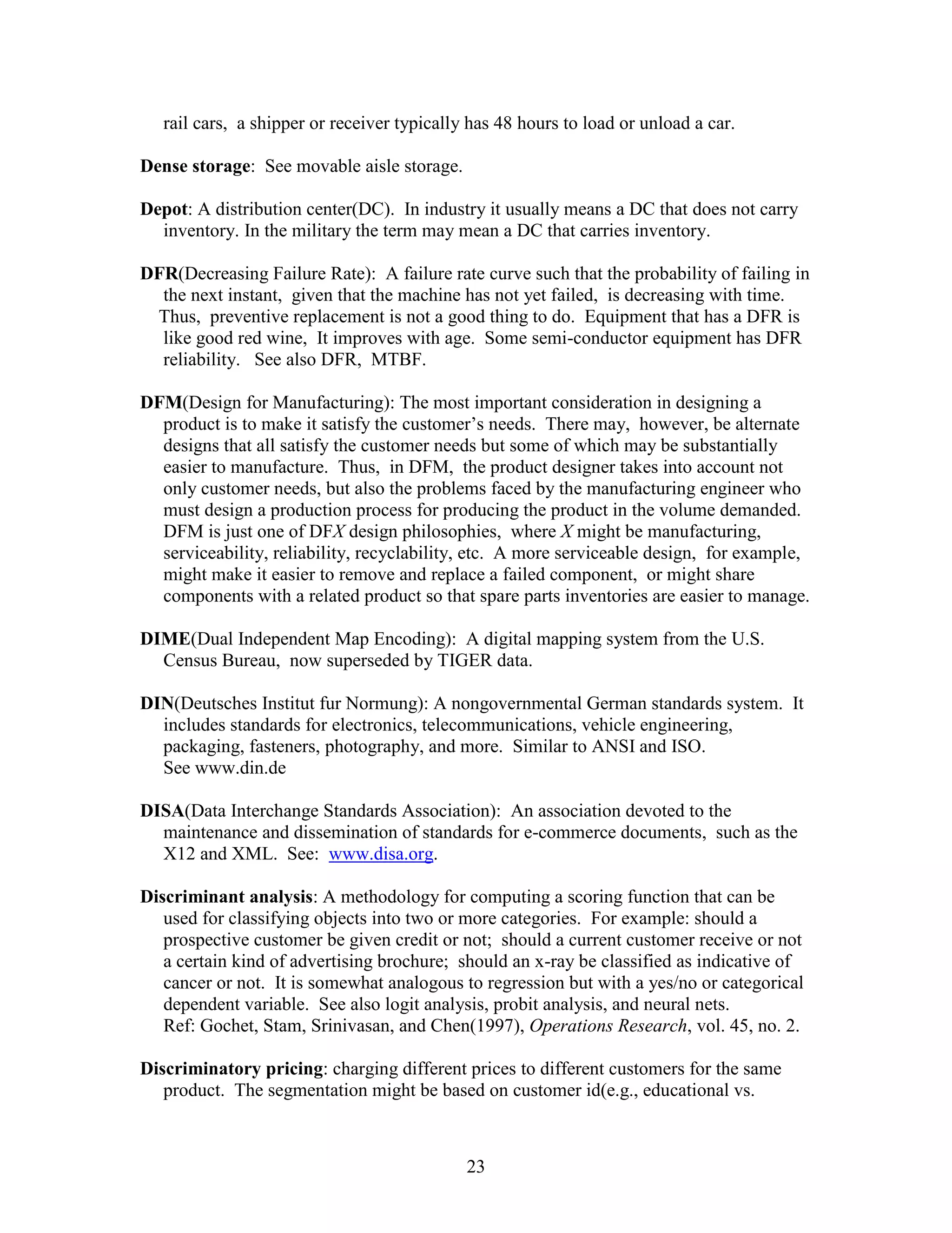 23
rail cars, a shipper or receiver typically has 48 hours to load or unload a car.
Dense storage: See movable aisle storage.
Depot: A distribution center(DC). In industry it usually means a DC that does not carry
inventory. In the military the term may mean a DC that carries inventory.
DFR(Decreasing Failure Rate): A failure rate curve such that the probability of failing in
the next instant, given that the machine has not yet failed, is decreasing with time.
Thus, preventive replacement is not a good thing to do. Equipment that has a DFR is
like good red wine, It improves with age. Some semi-conductor equipment has DFR
reliability. See also DFR, MTBF.
DFM(Design for Manufacturing): The most important consideration in designing a
product is to make it satisfy the customer’s needs. There may, however, be alternate
designs that all satisfy the customer needs but some of which may be substantially
easier to manufacture. Thus, in DFM, the product designer takes into account not
only customer needs, but also the problems faced by the manufacturing engineer who
must design a production process for producing the product in the volume demanded.
DFM is just one of DFX design philosophies, where X might be manufacturing,
serviceability, reliability, recyclability, etc. A more serviceable design, for example,
might make it easier to remove and replace a failed component, or might share
components with a related product so that spare parts inventories are easier to manage.
DIME(Dual Independent Map Encoding): A digital mapping system from the U.S.
Census Bureau, now superseded by TIGER data.
DIN(Deutsches Institut fur Normung): A nongovernmental German standards system. It
includes standards for electronics, telecommunications, vehicle engineering,
packaging, fasteners, photography, and more. Similar to ANSI and ISO.
See www.din.de
DISA(Data Interchange Standards Association): An association devoted to the
maintenance and dissemination of standards for e-commerce documents, such as the
X12 and XML. See: www.disa.org.
Discriminant analysis: A methodology for computing a scoring function that can be
used for classifying objects into two or more categories. For example: should a
prospective customer be given credit or not; should a current customer receive or not
a certain kind of advertising brochure; should an x-ray be classified as indicative of
cancer or not. It is somewhat analogous to regression but with a yes/no or categorical
dependent variable. See also logit analysis, probit analysis, and neural nets.
Ref: Gochet, Stam, Srinivasan, and Chen(1997), Operations Research, vol. 45, no. 2.
Discriminatory pricing: charging different prices to different customers for the same
product. The segmentation might be based on customer id(e.g., educational vs.
 