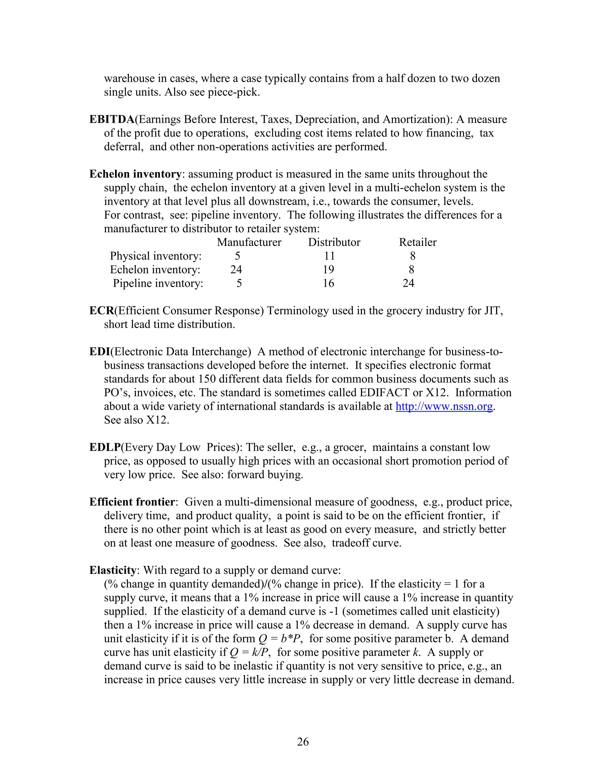 26
warehouse in cases, where a case typically contains from a half dozen to two dozen
single units. Also see piece-pick.
EBITDA(Earnings Before Interest, Taxes, Depreciation, and Amortization): A measure
of the profit due to operations, excluding cost items related to how financing, tax
deferral, and other non-operations activities are performed.
Echelon inventory: assuming product is measured in the same units throughout the
supply chain, the echelon inventory at a given level in a multi-echelon system is the
inventory at that level plus all downstream, i.e., towards the consumer, levels.
For contrast, see: pipeline inventory. The following illustrates the differences for a
manufacturer to distributor to retailer system:
Manufacturer Distributor Retailer
Physical inventory: 5 11 8
Echelon inventory: 24 19 8
Pipeline inventory: 5 16 24
ECR(Efficient Consumer Response) Terminology used in the grocery industry for JIT,
short lead time distribution.
EDI(Electronic Data Interchange) A method of electronic interchange for business-to-
business transactions developed before the internet. It specifies electronic format
standards for about 150 different data fields for common business documents such as
PO’s, invoices, etc. The standard is sometimes called EDIFACT or X12. Information
about a wide variety of international standards is available at http://www.nssn.org.
See also X12.
EDLP(Every Day Low Prices): The seller, e.g., a grocer, maintains a constant low
price, as opposed to usually high prices with an occasional short promotion period of
very low price. See also: forward buying.
Efficient frontier: Given a multi-dimensional measure of goodness, e.g., product price,
delivery time, and product quality, a point is said to be on the efficient frontier, if
there is no other point which is at least as good on every measure, and strictly better
on at least one measure of goodness. See also, tradeoff curve.
Elasticity: With regard to a supply or demand curve:
(% change in quantity demanded)/(% change in price). If the elasticity = 1 for a
supply curve, it means that a 1% increase in price will cause a 1% increase in quantity
supplied. If the elasticity of a demand curve is -1 (sometimes called unit elasticity)
then a 1% increase in price will cause a 1% decrease in demand. A supply curve has
unit elasticity if it is of the form Q = b*P, for some positive parameter b. A demand
curve has unit elasticity if Q = k/P, for some positive parameter k. A supply or
demand curve is said to be inelastic if quantity is not very sensitive to price, e.g., an
increase in price causes very little increase in supply or very little decrease in demand.
 
