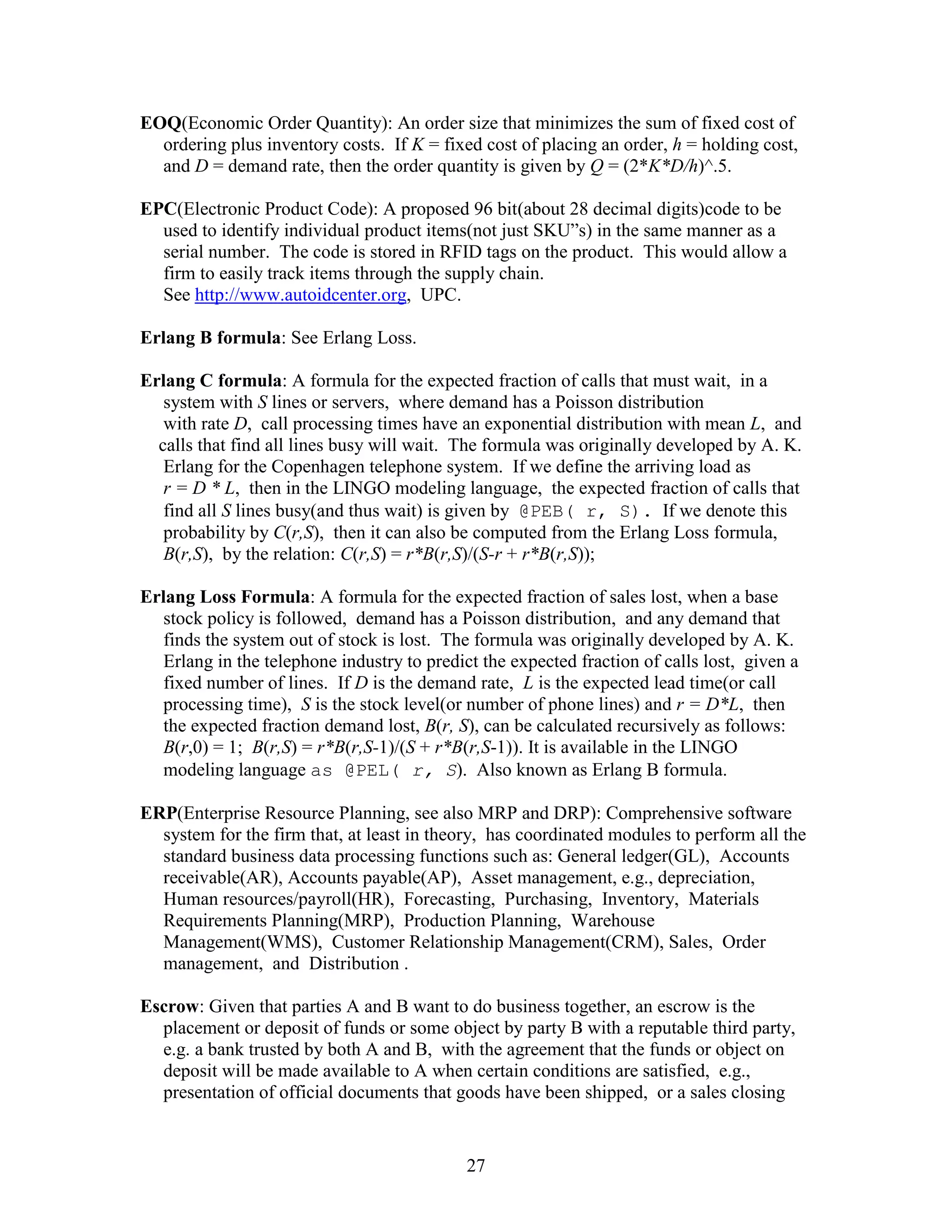 27
EOQ(Economic Order Quantity): An order size that minimizes the sum of fixed cost of
ordering plus inventory costs. If K = fixed cost of placing an order, h = holding cost,
and D = demand rate, then the order quantity is given by Q = (2*K*D/h)^.5.
EPC(Electronic Product Code): A proposed 96 bit(about 28 decimal digits)code to be
used to identify individual product items(not just SKU”s) in the same manner as a
serial number. The code is stored in RFID tags on the product. This would allow a
firm to easily track items through the supply chain.
See http://www.autoidcenter.org, UPC.
Erlang B formula: See Erlang Loss.
Erlang C formula: A formula for the expected fraction of calls that must wait, in a
system with S lines or servers, where demand has a Poisson distribution
with rate D, call processing times have an exponential distribution with mean L, and
calls that find all lines busy will wait. The formula was originally developed by A. K.
Erlang for the Copenhagen telephone system. If we define the arriving load as
r = D * L, then in the LINGO modeling language, the expected fraction of calls that
find all S lines busy(and thus wait) is given by @PEB( r, S). If we denote this
probability by C(r,S), then it can also be computed from the Erlang Loss formula,
B(r,S), by the relation: C(r,S) = r*B(r,S)/(S-r + r*B(r,S));
Erlang Loss Formula: A formula for the expected fraction of sales lost, when a base
stock policy is followed, demand has a Poisson distribution, and any demand that
finds the system out of stock is lost. The formula was originally developed by A. K.
Erlang in the telephone industry to predict the expected fraction of calls lost, given a
fixed number of lines. If D is the demand rate, L is the expected lead time(or call
processing time), S is the stock level(or number of phone lines) and r = D*L, then
the expected fraction demand lost, B(r, S), can be calculated recursively as follows:
B(r,0) = 1; B(r,S) = r*B(r,S-1)/(S + r*B(r,S-1)). It is available in the LINGO
modeling language as @PEL( r, S). Also known as Erlang B formula.
ERP(Enterprise Resource Planning, see also MRP and DRP): Comprehensive software
system for the firm that, at least in theory, has coordinated modules to perform all the
standard business data processing functions such as: General ledger(GL), Accounts
receivable(AR), Accounts payable(AP), Asset management, e.g., depreciation,
Human resources/payroll(HR), Forecasting, Purchasing, Inventory, Materials
Requirements Planning(MRP), Production Planning, Warehouse
Management(WMS), Customer Relationship Management(CRM), Sales, Order
management, and Distribution .
Escrow: Given that parties A and B want to do business together, an escrow is the
placement or deposit of funds or some object by party B with a reputable third party,
e.g. a bank trusted by both A and B, with the agreement that the funds or object on
deposit will be made available to A when certain conditions are satisfied, e.g.,
presentation of official documents that goods have been shipped, or a sales closing
 