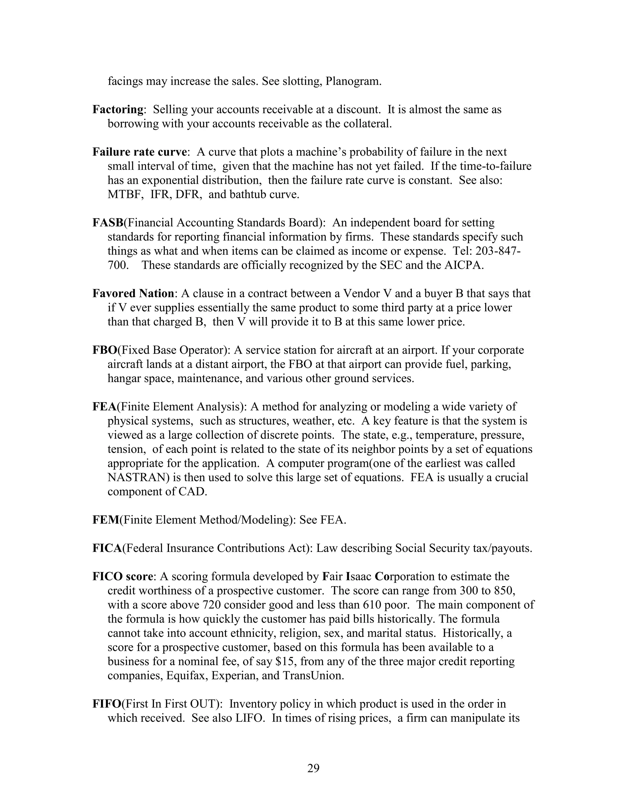 29
facings may increase the sales. See slotting, Planogram.
Factoring: Selling your accounts receivable at a discount. It is almost the same as
borrowing with your accounts receivable as the collateral.
Failure rate curve: A curve that plots a machine’s probability of failure in the next
small interval of time, given that the machine has not yet failed. If the time-to-failure
has an exponential distribution, then the failure rate curve is constant. See also:
MTBF, IFR, DFR, and bathtub curve.
FASB(Financial Accounting Standards Board): An independent board for setting
standards for reporting financial information by firms. These standards specify such
things as what and when items can be claimed as income or expense. Tel: 203-847-
700. These standards are officially recognized by the SEC and the AICPA.
Favored Nation: A clause in a contract between a Vendor V and a buyer B that says that
if V ever supplies essentially the same product to some third party at a price lower
than that charged B, then V will provide it to B at this same lower price.
FBO(Fixed Base Operator): A service station for aircraft at an airport. If your corporate
aircraft lands at a distant airport, the FBO at that airport can provide fuel, parking,
hangar space, maintenance, and various other ground services.
FEA(Finite Element Analysis): A method for analyzing or modeling a wide variety of
physical systems, such as structures, weather, etc. A key feature is that the system is
viewed as a large collection of discrete points. The state, e.g., temperature, pressure,
tension, of each point is related to the state of its neighbor points by a set of equations
appropriate for the application. A computer program(one of the earliest was called
NASTRAN) is then used to solve this large set of equations. FEA is usually a crucial
component of CAD.
FEM(Finite Element Method/Modeling): See FEA.
FICA(Federal Insurance Contributions Act): Law describing Social Security tax/payouts.
FICO score: A scoring formula developed by Fair Isaac Corporation to estimate the
credit worthiness of a prospective customer. The score can range from 300 to 850,
with a score above 720 consider good and less than 610 poor. The main component of
the formula is how quickly the customer has paid bills historically. The formula
cannot take into account ethnicity, religion, sex, and marital status. Historically, a
score for a prospective customer, based on this formula has been available to a
business for a nominal fee, of say $15, from any of the three major credit reporting
companies, Equifax, Experian, and TransUnion.
FIFO(First In First OUT): Inventory policy in which product is used in the order in
which received. See also LIFO. In times of rising prices, a firm can manipulate its
 
