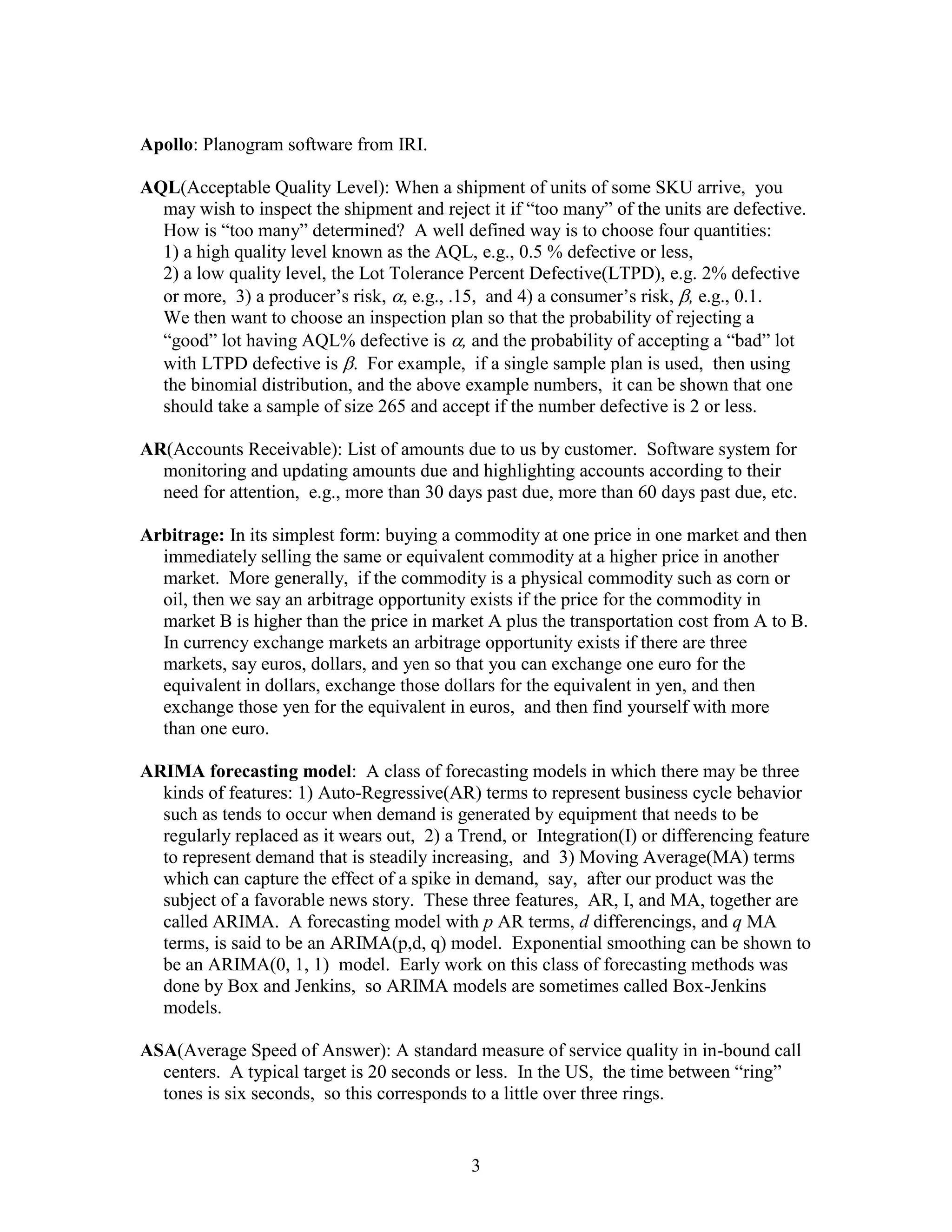 3
Apollo: Planogram software from IRI.
AQL(Acceptable Quality Level): When a shipment of units of some SKU arrive, you
may wish to inspect the shipment and reject it if “too many” of the units are defective.
How is “too many” determined? A well defined way is to choose four quantities:
1) a high quality level known as the AQL, e.g., 0.5 % defective or less,
2) a low quality level, the Lot Tolerance Percent Defective(LTPD), e.g. 2% defective
or more, 3) a producer’s risk, , e.g., .15, and 4) a consumer’s risk, , e.g., 0.1.
We then want to choose an inspection plan so that the probability of rejecting a
“good” lot having AQL% defective is , and the probability of accepting a “bad” lot
with LTPD defective is . For example, if a single sample plan is used, then using
the binomial distribution, and the above example numbers, it can be shown that one
should take a sample of size 265 and accept if the number defective is 2 or less.
AR(Accounts Receivable): List of amounts due to us by customer. Software system for
monitoring and updating amounts due and highlighting accounts according to their
need for attention, e.g., more than 30 days past due, more than 60 days past due, etc.
Arbitrage: In its simplest form: buying a commodity at one price in one market and then
immediately selling the same or equivalent commodity at a higher price in another
market. More generally, if the commodity is a physical commodity such as corn or
oil, then we say an arbitrage opportunity exists if the price for the commodity in
market B is higher than the price in market A plus the transportation cost from A to B.
In currency exchange markets an arbitrage opportunity exists if there are three
markets, say euros, dollars, and yen so that you can exchange one euro for the
equivalent in dollars, exchange those dollars for the equivalent in yen, and then
exchange those yen for the equivalent in euros, and then find yourself with more
than one euro.
ARIMA forecasting model: A class of forecasting models in which there may be three
kinds of features: 1) Auto-Regressive(AR) terms to represent business cycle behavior
such as tends to occur when demand is generated by equipment that needs to be
regularly replaced as it wears out, 2) a Trend, or Integration(I) or differencing feature
to represent demand that is steadily increasing, and 3) Moving Average(MA) terms
which can capture the effect of a spike in demand, say, after our product was the
subject of a favorable news story. These three features, AR, I, and MA, together are
called ARIMA. A forecasting model with p AR terms, d differencings, and q MA
terms, is said to be an ARIMA(p,d, q) model. Exponential smoothing can be shown to
be an ARIMA(0, 1, 1) model. Early work on this class of forecasting methods was
done by Box and Jenkins, so ARIMA models are sometimes called Box-Jenkins
models.
ASA(Average Speed of Answer): A standard measure of service quality in in-bound call
centers. A typical target is 20 seconds or less. In the US, the time between “ring”
tones is six seconds, so this corresponds to a little over three rings.
 