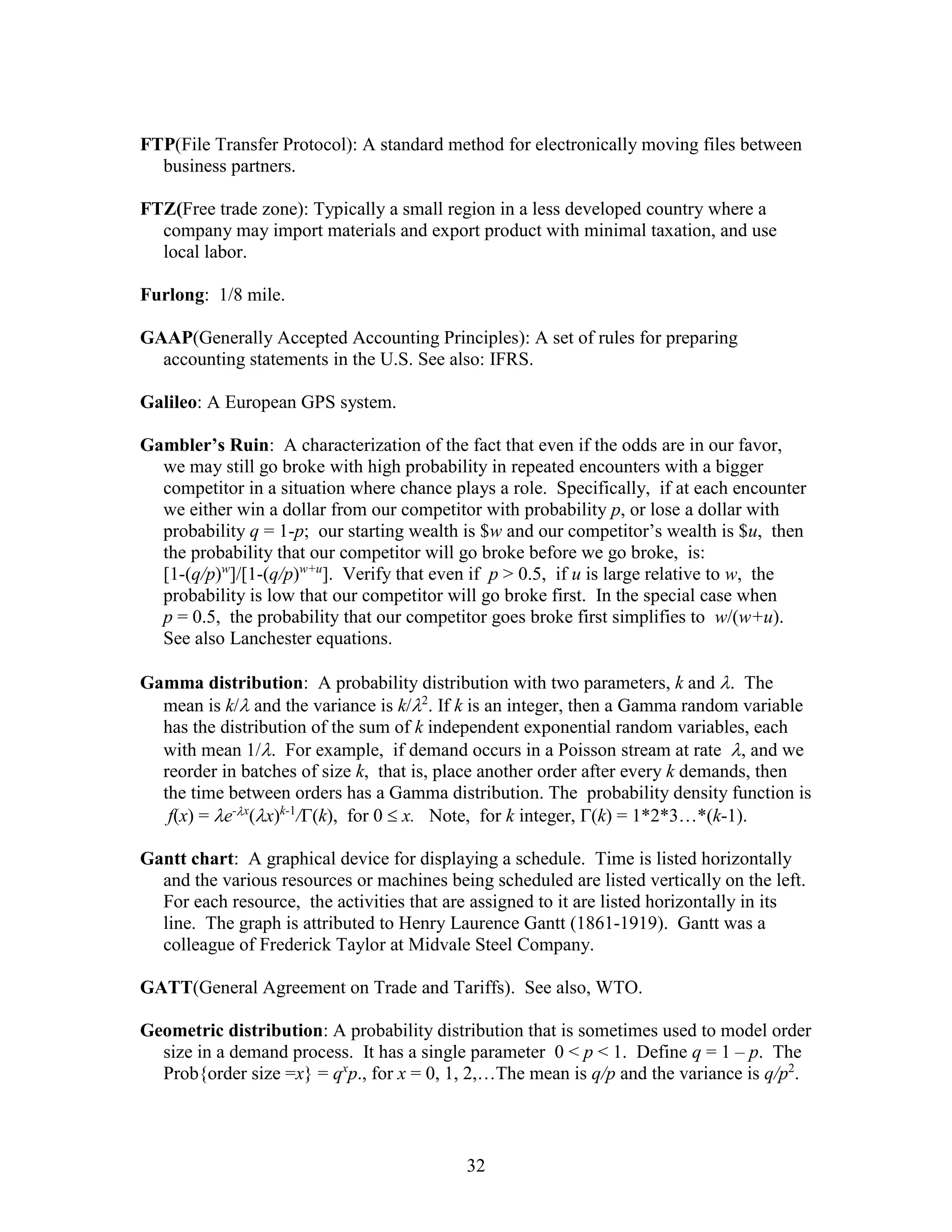 32
FTP(File Transfer Protocol): A standard method for electronically moving files between
business partners.
FTZ(Free trade zone): Typically a small region in a less developed country where a
company may import materials and export product with minimal taxation, and use
local labor.
Furlong: 1/8 mile.
GAAP(Generally Accepted Accounting Principles): A set of rules for preparing
accounting statements in the U.S. See also: IFRS.
Galileo: A European GPS system.
Gambler’s Ruin: A characterization of the fact that even if the odds are in our favor,
we may still go broke with high probability in repeated encounters with a bigger
competitor in a situation where chance plays a role. Specifically, if at each encounter
we either win a dollar from our competitor with probability p, or lose a dollar with
probability q = 1-p; our starting wealth is $w and our competitor’s wealth is $u, then
the probability that our competitor will go broke before we go broke, is:
[1-(q/p)w
]/[1-(q/p)w+u
]. Verify that even if p > 0.5, if u is large relative to w, the
probability is low that our competitor will go broke first. In the special case when
p = 0.5, the probability that our competitor goes broke first simplifies to w/(w+u).
See also Lanchester equations.
Gamma distribution: A probability distribution with two parameters, k and . The
mean is k/ and the variance is k/2
. If k is an integer, then a Gamma random variable
has the distribution of the sum of k independent exponential random variables, each
with mean 1/. For example, if demand occurs in a Poisson stream at rate , and we
reorder in batches of size k, that is, place another order after every k demands, then
the time between orders has a Gamma distribution. The probability density function is
f(x) = e-x
(x)k-1
/(k), for 0  x. Note, for k integer, (k) = 1*2*3…*(k-1).
Gantt chart: A graphical device for displaying a schedule. Time is listed horizontally
and the various resources or machines being scheduled are listed vertically on the left.
For each resource, the activities that are assigned to it are listed horizontally in its
line. The graph is attributed to Henry Laurence Gantt (1861-1919). Gantt was a
colleague of Frederick Taylor at Midvale Steel Company.
GATT(General Agreement on Trade and Tariffs). See also, WTO.
Geometric distribution: A probability distribution that is sometimes used to model order
size in a demand process. It has a single parameter 0 < p < 1. Define q = 1 – p. The
Prob{order size =x} = qx
p., for x = 0, 1, 2,…The mean is q/p and the variance is q/p2
.
 