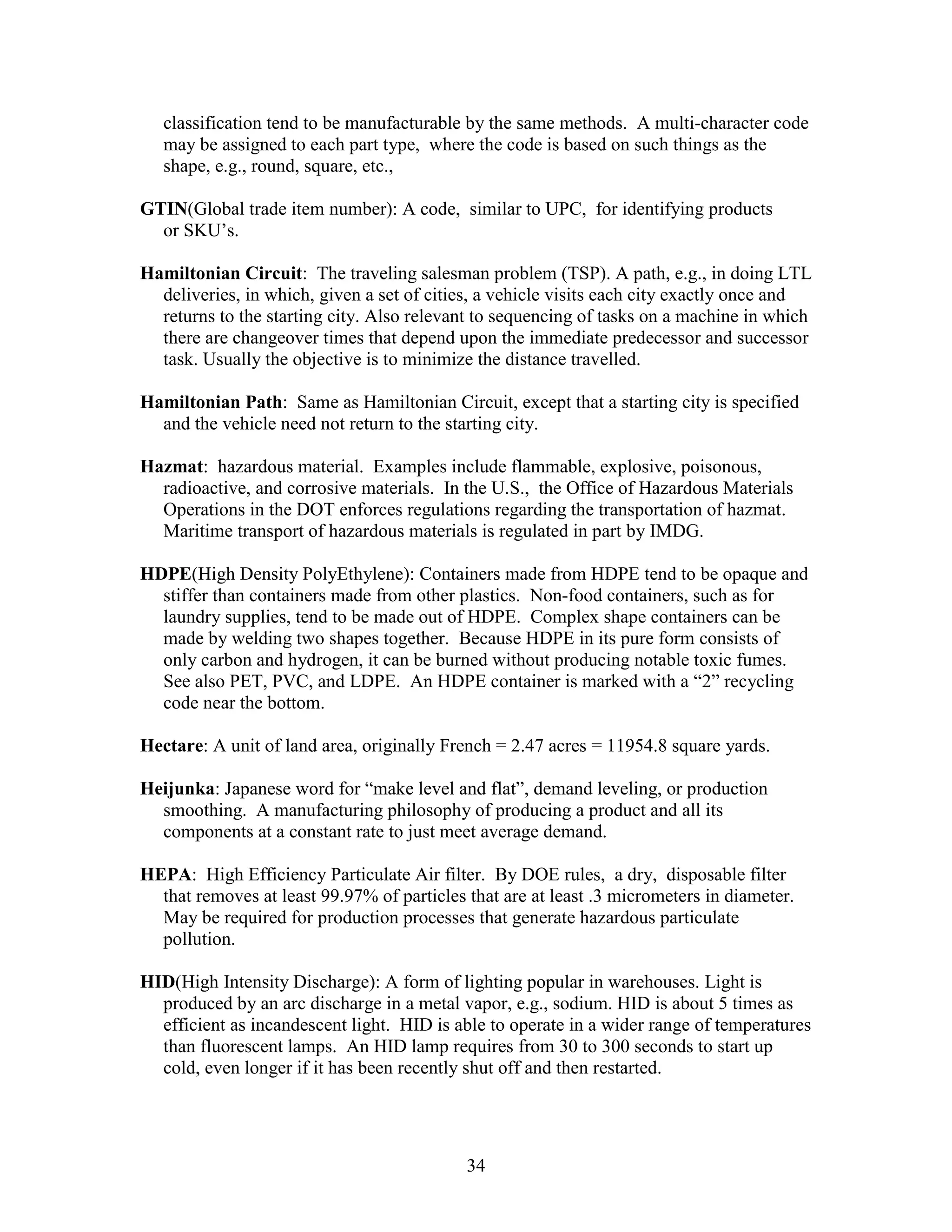 34
classification tend to be manufacturable by the same methods. A multi-character code
may be assigned to each part type, where the code is based on such things as the
shape, e.g., round, square, etc.,
GTIN(Global trade item number): A code, similar to UPC, for identifying products
or SKU’s.
Hamiltonian Circuit: The traveling salesman problem (TSP). A path, e.g., in doing LTL
deliveries, in which, given a set of cities, a vehicle visits each city exactly once and
returns to the starting city. Also relevant to sequencing of tasks on a machine in which
there are changeover times that depend upon the immediate predecessor and successor
task. Usually the objective is to minimize the distance travelled.
Hamiltonian Path: Same as Hamiltonian Circuit, except that a starting city is specified
and the vehicle need not return to the starting city.
Hazmat: hazardous material. Examples include flammable, explosive, poisonous,
radioactive, and corrosive materials. In the U.S., the Office of Hazardous Materials
Operations in the DOT enforces regulations regarding the transportation of hazmat.
Maritime transport of hazardous materials is regulated in part by IMDG.
HDPE(High Density PolyEthylene): Containers made from HDPE tend to be opaque and
stiffer than containers made from other plastics. Non-food containers, such as for
laundry supplies, tend to be made out of HDPE. Complex shape containers can be
made by welding two shapes together. Because HDPE in its pure form consists of
only carbon and hydrogen, it can be burned without producing notable toxic fumes.
See also PET, PVC, and LDPE. An HDPE container is marked with a “2” recycling
code near the bottom.
Hectare: A unit of land area, originally French = 2.47 acres = 11954.8 square yards.
Heijunka: Japanese word for “make level and flat”, demand leveling, or production
smoothing. A manufacturing philosophy of producing a product and all its
components at a constant rate to just meet average demand.
HEPA: High Efficiency Particulate Air filter. By DOE rules, a dry, disposable filter
that removes at least 99.97% of particles that are at least .3 micrometers in diameter.
May be required for production processes that generate hazardous particulate
pollution.
HID(High Intensity Discharge): A form of lighting popular in warehouses. Light is
produced by an arc discharge in a metal vapor, e.g., sodium. HID is about 5 times as
efficient as incandescent light. HID is able to operate in a wider range of temperatures
than fluorescent lamps. An HID lamp requires from 30 to 300 seconds to start up
cold, even longer if it has been recently shut off and then restarted.
 