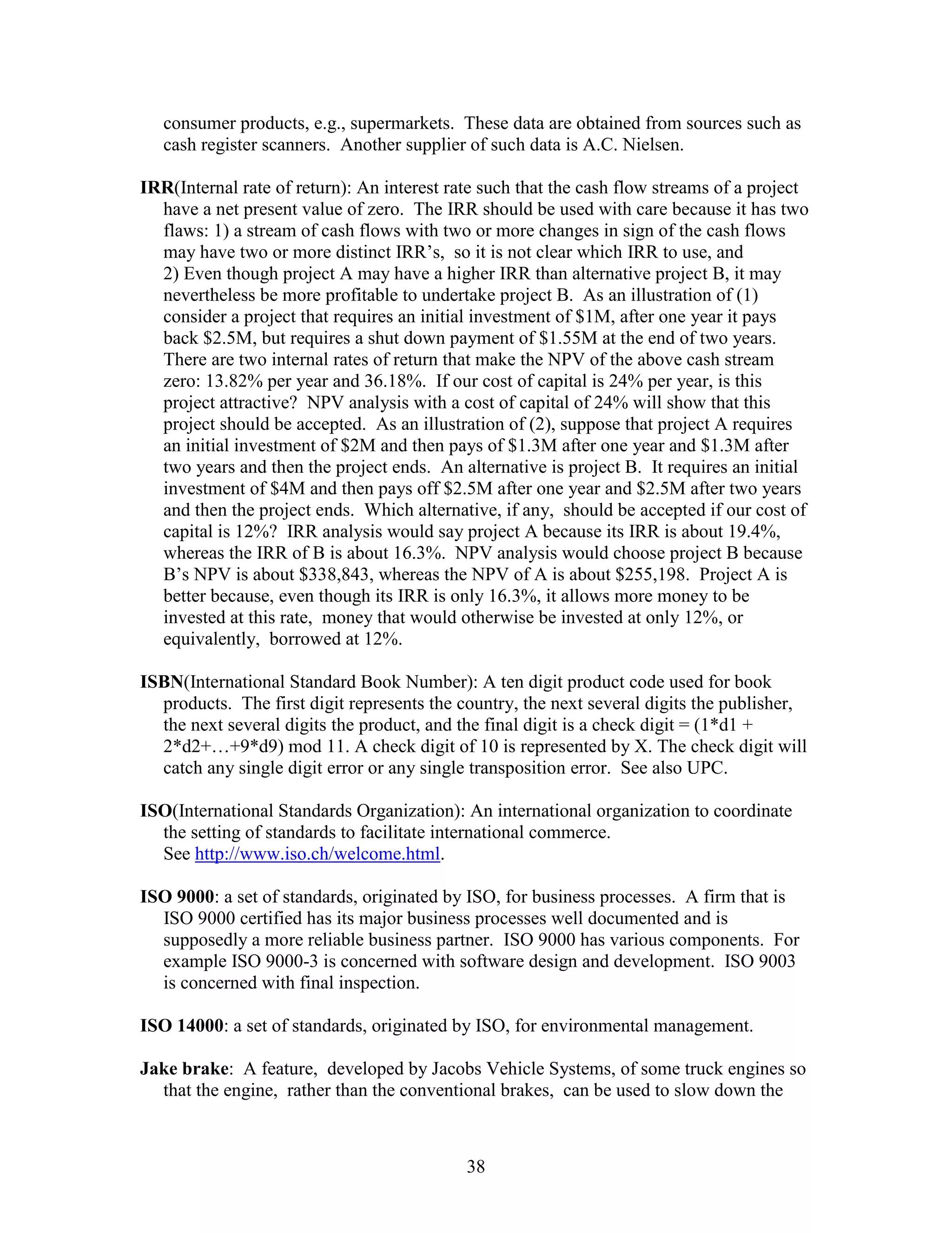 38
consumer products, e.g., supermarkets. These data are obtained from sources such as
cash register scanners. Another supplier of such data is A.C. Nielsen.
IRR(Internal rate of return): An interest rate such that the cash flow streams of a project
have a net present value of zero. The IRR should be used with care because it has two
flaws: 1) a stream of cash flows with two or more changes in sign of the cash flows
may have two or more distinct IRR’s, so it is not clear which IRR to use, and
2) Even though project A may have a higher IRR than alternative project B, it may
nevertheless be more profitable to undertake project B. As an illustration of (1)
consider a project that requires an initial investment of $1M, after one year it pays
back $2.5M, but requires a shut down payment of $1.55M at the end of two years.
There are two internal rates of return that make the NPV of the above cash stream
zero: 13.82% per year and 36.18%. If our cost of capital is 24% per year, is this
project attractive? NPV analysis with a cost of capital of 24% will show that this
project should be accepted. As an illustration of (2), suppose that project A requires
an initial investment of $2M and then pays of $1.3M after one year and $1.3M after
two years and then the project ends. An alternative is project B. It requires an initial
investment of $4M and then pays off $2.5M after one year and $2.5M after two years
and then the project ends. Which alternative, if any, should be accepted if our cost of
capital is 12%? IRR analysis would say project A because its IRR is about 19.4%,
whereas the IRR of B is about 16.3%. NPV analysis would choose project B because
B’s NPV is about $338,843, whereas the NPV of A is about $255,198. Project A is
better because, even though its IRR is only 16.3%, it allows more money to be
invested at this rate, money that would otherwise be invested at only 12%, or
equivalently, borrowed at 12%.
ISBN(International Standard Book Number): A ten digit product code used for book
products. The first digit represents the country, the next several digits the publisher,
the next several digits the product, and the final digit is a check digit = (1*d1 +
2*d2+…+9*d9) mod 11. A check digit of 10 is represented by X. The check digit will
catch any single digit error or any single transposition error. See also UPC.
ISO(International Standards Organization): An international organization to coordinate
the setting of standards to facilitate international commerce.
See http://www.iso.ch/welcome.html.
ISO 9000: a set of standards, originated by ISO, for business processes. A firm that is
ISO 9000 certified has its major business processes well documented and is
supposedly a more reliable business partner. ISO 9000 has various components. For
example ISO 9000-3 is concerned with software design and development. ISO 9003
is concerned with final inspection.
ISO 14000: a set of standards, originated by ISO, for environmental management.
Jake brake: A feature, developed by Jacobs Vehicle Systems, of some truck engines so
that the engine, rather than the conventional brakes, can be used to slow down the
 
