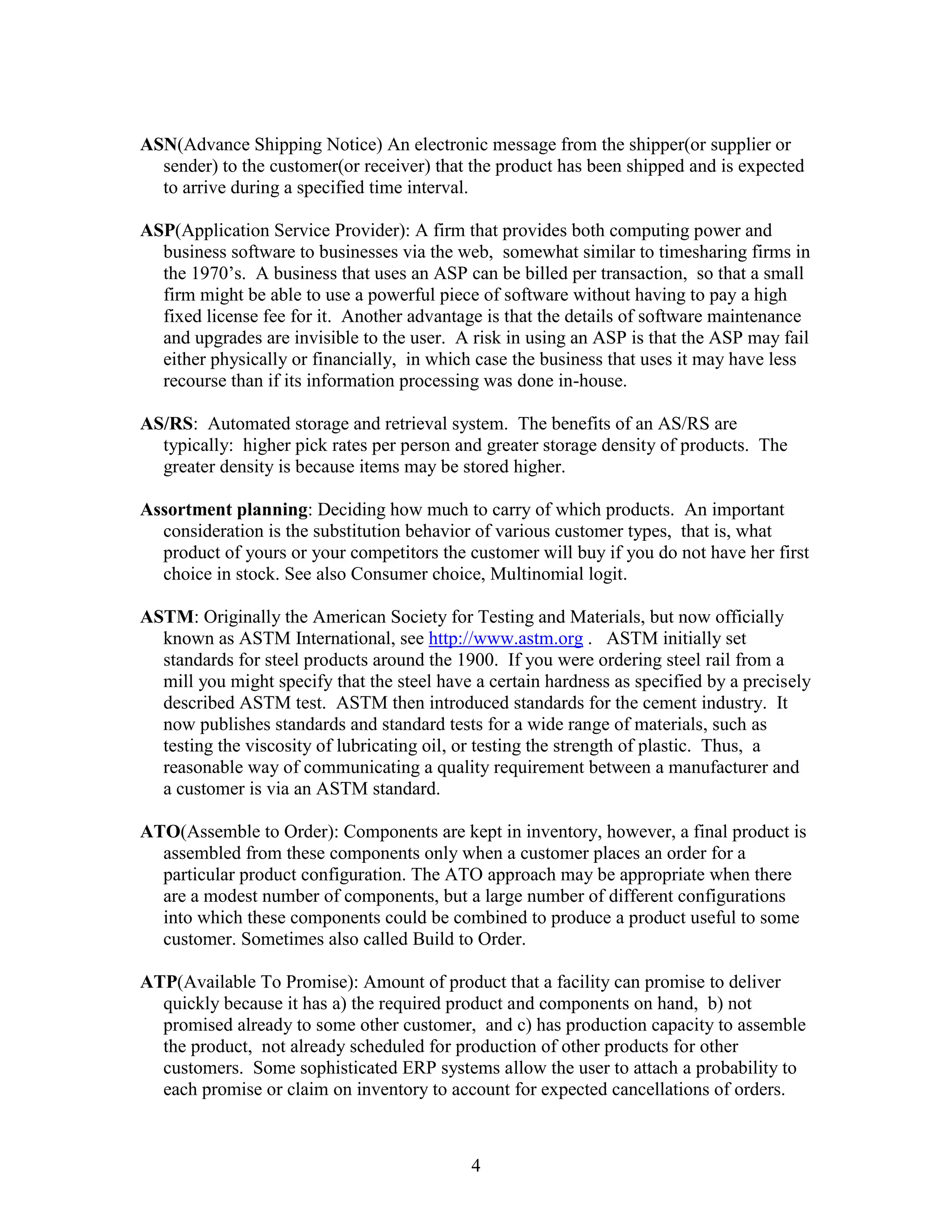 4
ASN(Advance Shipping Notice) An electronic message from the shipper(or supplier or
sender) to the customer(or receiver) that the product has been shipped and is expected
to arrive during a specified time interval.
ASP(Application Service Provider): A firm that provides both computing power and
business software to businesses via the web, somewhat similar to timesharing firms in
the 1970’s. A business that uses an ASP can be billed per transaction, so that a small
firm might be able to use a powerful piece of software without having to pay a high
fixed license fee for it. Another advantage is that the details of software maintenance
and upgrades are invisible to the user. A risk in using an ASP is that the ASP may fail
either physically or financially, in which case the business that uses it may have less
recourse than if its information processing was done in-house.
AS/RS: Automated storage and retrieval system. The benefits of an AS/RS are
typically: higher pick rates per person and greater storage density of products. The
greater density is because items may be stored higher.
Assortment planning: Deciding how much to carry of which products. An important
consideration is the substitution behavior of various customer types, that is, what
product of yours or your competitors the customer will buy if you do not have her first
choice in stock. See also Consumer choice, Multinomial logit.
ASTM: Originally the American Society for Testing and Materials, but now officially
known as ASTM International, see http://www.astm.org . ASTM initially set
standards for steel products around the 1900. If you were ordering steel rail from a
mill you might specify that the steel have a certain hardness as specified by a precisely
described ASTM test. ASTM then introduced standards for the cement industry. It
now publishes standards and standard tests for a wide range of materials, such as
testing the viscosity of lubricating oil, or testing the strength of plastic. Thus, a
reasonable way of communicating a quality requirement between a manufacturer and
a customer is via an ASTM standard.
ATO(Assemble to Order): Components are kept in inventory, however, a final product is
assembled from these components only when a customer places an order for a
particular product configuration. The ATO approach may be appropriate when there
are a modest number of components, but a large number of different configurations
into which these components could be combined to produce a product useful to some
customer. Sometimes also called Build to Order.
ATP(Available To Promise): Amount of product that a facility can promise to deliver
quickly because it has a) the required product and components on hand, b) not
promised already to some other customer, and c) has production capacity to assemble
the product, not already scheduled for production of other products for other
customers. Some sophisticated ERP systems allow the user to attach a probability to
each promise or claim on inventory to account for expected cancellations of orders.
 