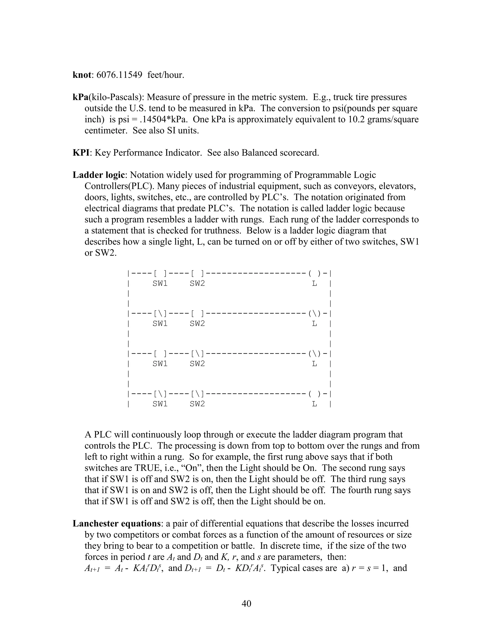 40
knot: 6076.11549 feet/hour.
kPa(kilo-Pascals): Measure of pressure in the metric system. E.g., truck tire pressures
outside the U.S. tend to be measured in kPa. The conversion to psi(pounds per square
inch) is psi = .14504*kPa. One kPa is approximately equivalent to 10.2 grams/square
centimeter. See also SI units.
KPI: Key Performance Indicator. See also Balanced scorecard.
Ladder logic: Notation widely used for programming of Programmable Logic
Controllers(PLC). Many pieces of industrial equipment, such as conveyors, elevators,
doors, lights, switches, etc., are controlled by PLC’s. The notation originated from
electrical diagrams that predate PLC’s. The notation is called ladder logic because
such a program resembles a ladder with rungs. Each rung of the ladder corresponds to
a statement that is checked for truthness. Below is a ladder logic diagram that
describes how a single light, L, can be turned on or off by either of two switches, SW1
or SW2.
|----[ ]----[ ]-------------------( )-|
| SW1 SW2 L |
| |
| |
|----[]----[ ]-------------------()-|
| SW1 SW2 L |
| |
| |
|----[ ]----[]-------------------()-|
| SW1 SW2 L |
| |
| |
|----[]----[]-------------------( )-|
| SW1 SW2 L |
A PLC will continuously loop through or execute the ladder diagram program that
controls the PLC. The processing is down from top to bottom over the rungs and from
left to right within a rung. So for example, the first rung above says that if both
switches are TRUE, i.e., “On”, then the Light should be On. The second rung says
that if SW1 is off and SW2 is on, then the Light should be off. The third rung says
that if SW1 is on and SW2 is off, then the Light should be off. The fourth rung says
that if SW1 is off and SW2 is off, then the Light should be on.
Lanchester equations: a pair of differential equations that describe the losses incurred
by two competitors or combat forces as a function of the amount of resources or size
they bring to bear to a competition or battle. In discrete time, if the size of the two
forces in period t are At and Dt and K, r, and s are parameters, then:
At+1 = At - KAt
r
Dt
s
, and Dt+1 = Dt - KDt
r
At
s
. Typical cases are a) r = s = 1, and
 
