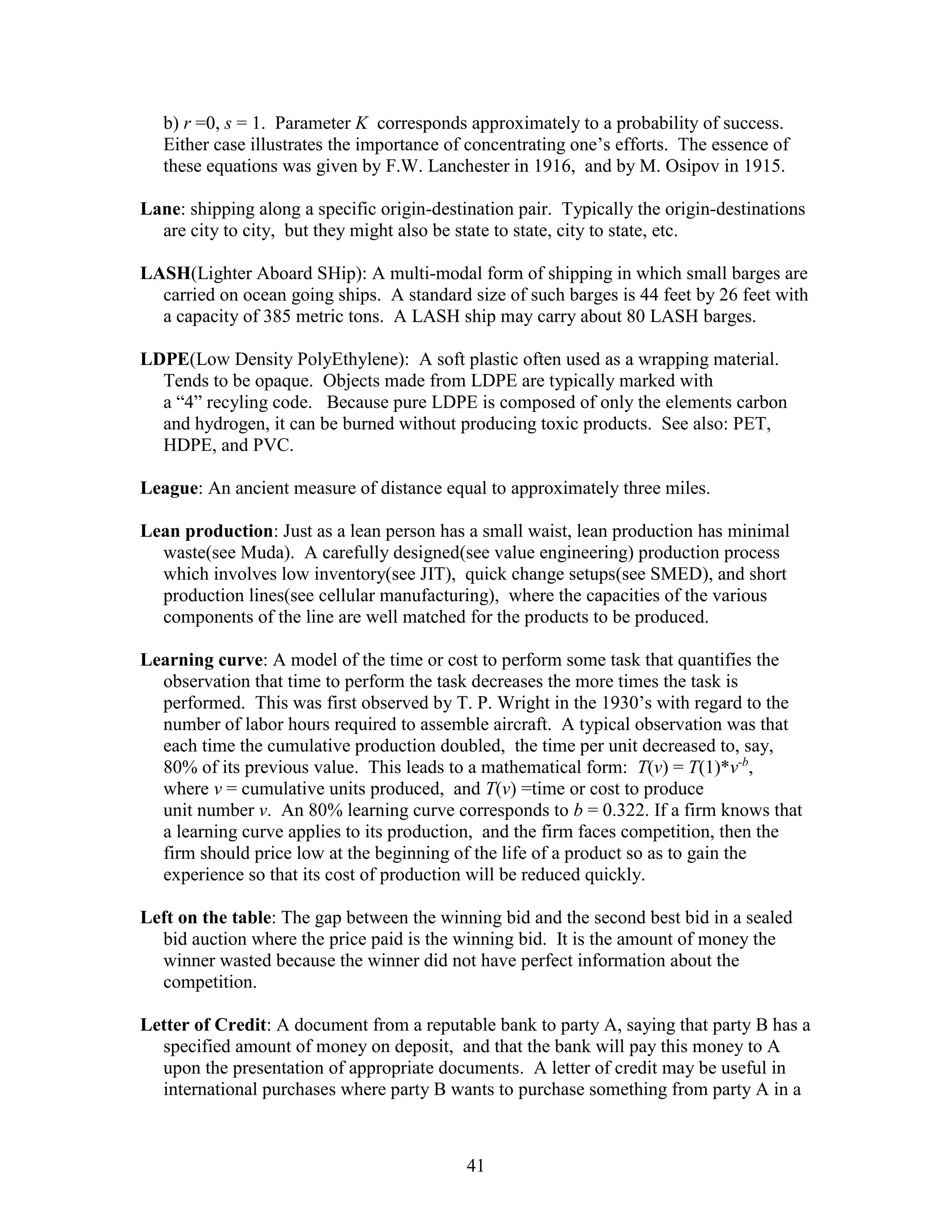 41
b) r =0, s = 1. Parameter K corresponds approximately to a probability of success.
Either case illustrates the importance of concentrating one’s efforts. The essence of
these equations was given by F.W. Lanchester in 1916, and by M. Osipov in 1915.
Lane: shipping along a specific origin-destination pair. Typically the origin-destinations
are city to city, but they might also be state to state, city to state, etc.
LASH(Lighter Aboard SHip): A multi-modal form of shipping in which small barges are
carried on ocean going ships. A standard size of such barges is 44 feet by 26 feet with
a capacity of 385 metric tons. A LASH ship may carry about 80 LASH barges.
LDPE(Low Density PolyEthylene): A soft plastic often used as a wrapping material.
Tends to be opaque. Objects made from LDPE are typically marked with
a “4” recyling code. Because pure LDPE is composed of only the elements carbon
and hydrogen, it can be burned without producing toxic products. See also: PET,
HDPE, and PVC.
League: An ancient measure of distance equal to approximately three miles.
Lean production: Just as a lean person has a small waist, lean production has minimal
waste(see Muda). A carefully designed(see value engineering) production process
which involves low inventory(see JIT), quick change setups(see SMED), and short
production lines(see cellular manufacturing), where the capacities of the various
components of the line are well matched for the products to be produced.
Learning curve: A model of the time or cost to perform some task that quantifies the
observation that time to perform the task decreases the more times the task is
performed. This was first observed by T. P. Wright in the 1930’s with regard to the
number of labor hours required to assemble aircraft. A typical observation was that
each time the cumulative production doubled, the time per unit decreased to, say,
80% of its previous value. This leads to a mathematical form: T(v) = T(1)*v-b
,
where v = cumulative units produced, and T(v) =time or cost to produce
unit number v. An 80% learning curve corresponds to b = 0.322. If a firm knows that
a learning curve applies to its production, and the firm faces competition, then the
firm should price low at the beginning of the life of a product so as to gain the
experience so that its cost of production will be reduced quickly.
Left on the table: The gap between the winning bid and the second best bid in a sealed
bid auction where the price paid is the winning bid. It is the amount of money the
winner wasted because the winner did not have perfect information about the
competition.
Letter of Credit: A document from a reputable bank to party A, saying that party B has a
specified amount of money on deposit, and that the bank will pay this money to A
upon the presentation of appropriate documents. A letter of credit may be useful in
international purchases where party B wants to purchase something from party A in a
 