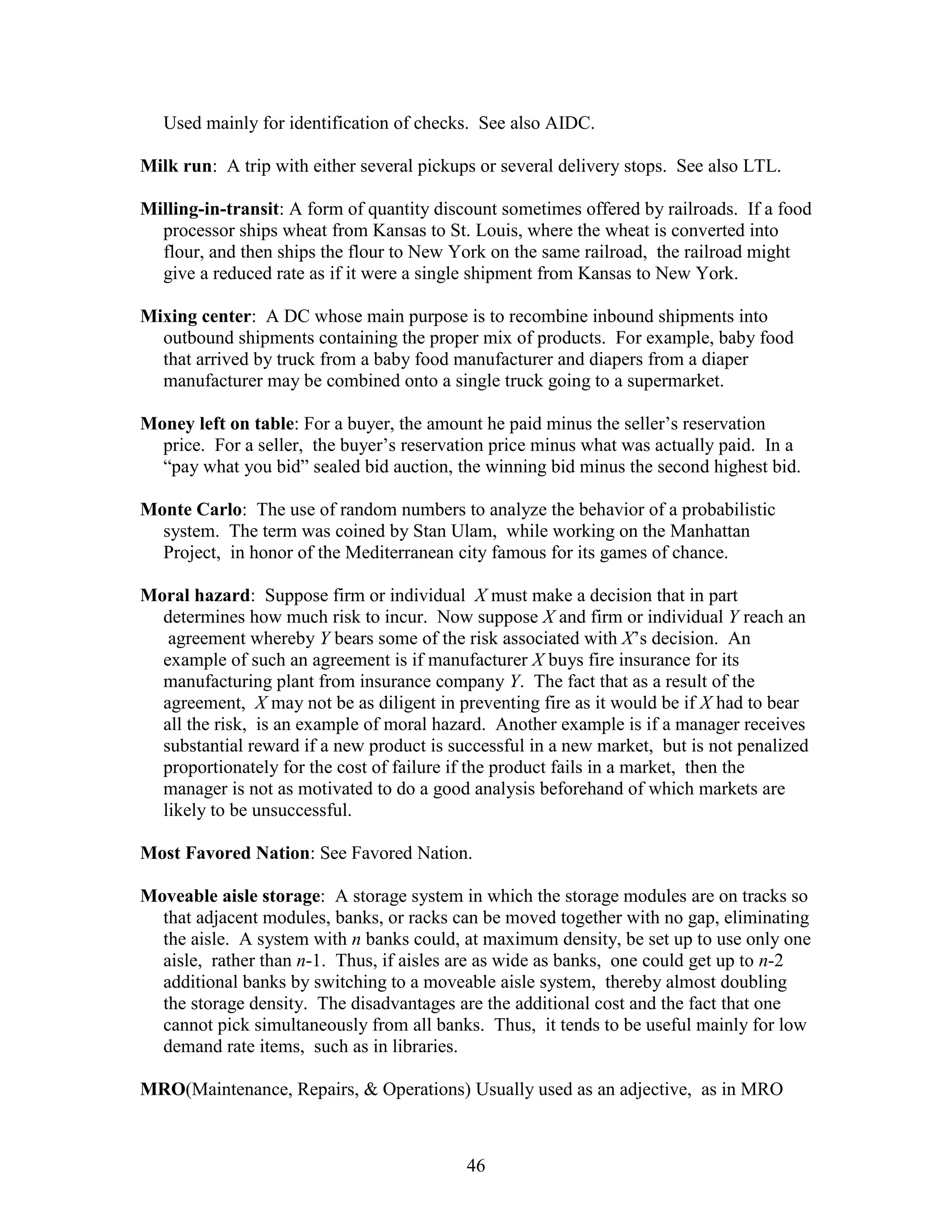 46
Used mainly for identification of checks. See also AIDC.
Milk run: A trip with either several pickups or several delivery stops. See also LTL.
Milling-in-transit: A form of quantity discount sometimes offered by railroads. If a food
processor ships wheat from Kansas to St. Louis, where the wheat is converted into
flour, and then ships the flour to New York on the same railroad, the railroad might
give a reduced rate as if it were a single shipment from Kansas to New York.
Mixing center: A DC whose main purpose is to recombine inbound shipments into
outbound shipments containing the proper mix of products. For example, baby food
that arrived by truck from a baby food manufacturer and diapers from a diaper
manufacturer may be combined onto a single truck going to a supermarket.
Money left on table: For a buyer, the amount he paid minus the seller’s reservation
price. For a seller, the buyer’s reservation price minus what was actually paid. In a
“pay what you bid” sealed bid auction, the winning bid minus the second highest bid.
Monte Carlo: The use of random numbers to analyze the behavior of a probabilistic
system. The term was coined by Stan Ulam, while working on the Manhattan
Project, in honor of the Mediterranean city famous for its games of chance.
Moral hazard: Suppose firm or individual X must make a decision that in part
determines how much risk to incur. Now suppose X and firm or individual Y reach an
agreement whereby Y bears some of the risk associated with X’s decision. An
example of such an agreement is if manufacturer X buys fire insurance for its
manufacturing plant from insurance company Y. The fact that as a result of the
agreement, X may not be as diligent in preventing fire as it would be if X had to bear
all the risk, is an example of moral hazard. Another example is if a manager receives
substantial reward if a new product is successful in a new market, but is not penalized
proportionately for the cost of failure if the product fails in a market, then the
manager is not as motivated to do a good analysis beforehand of which markets are
likely to be unsuccessful.
Most Favored Nation: See Favored Nation.
Moveable aisle storage: A storage system in which the storage modules are on tracks so
that adjacent modules, banks, or racks can be moved together with no gap, eliminating
the aisle. A system with n banks could, at maximum density, be set up to use only one
aisle, rather than n-1. Thus, if aisles are as wide as banks, one could get up to n-2
additional banks by switching to a moveable aisle system, thereby almost doubling
the storage density. The disadvantages are the additional cost and the fact that one
cannot pick simultaneously from all banks. Thus, it tends to be useful mainly for low
demand rate items, such as in libraries.
MRO(Maintenance, Repairs, & Operations) Usually used as an adjective, as in MRO
 