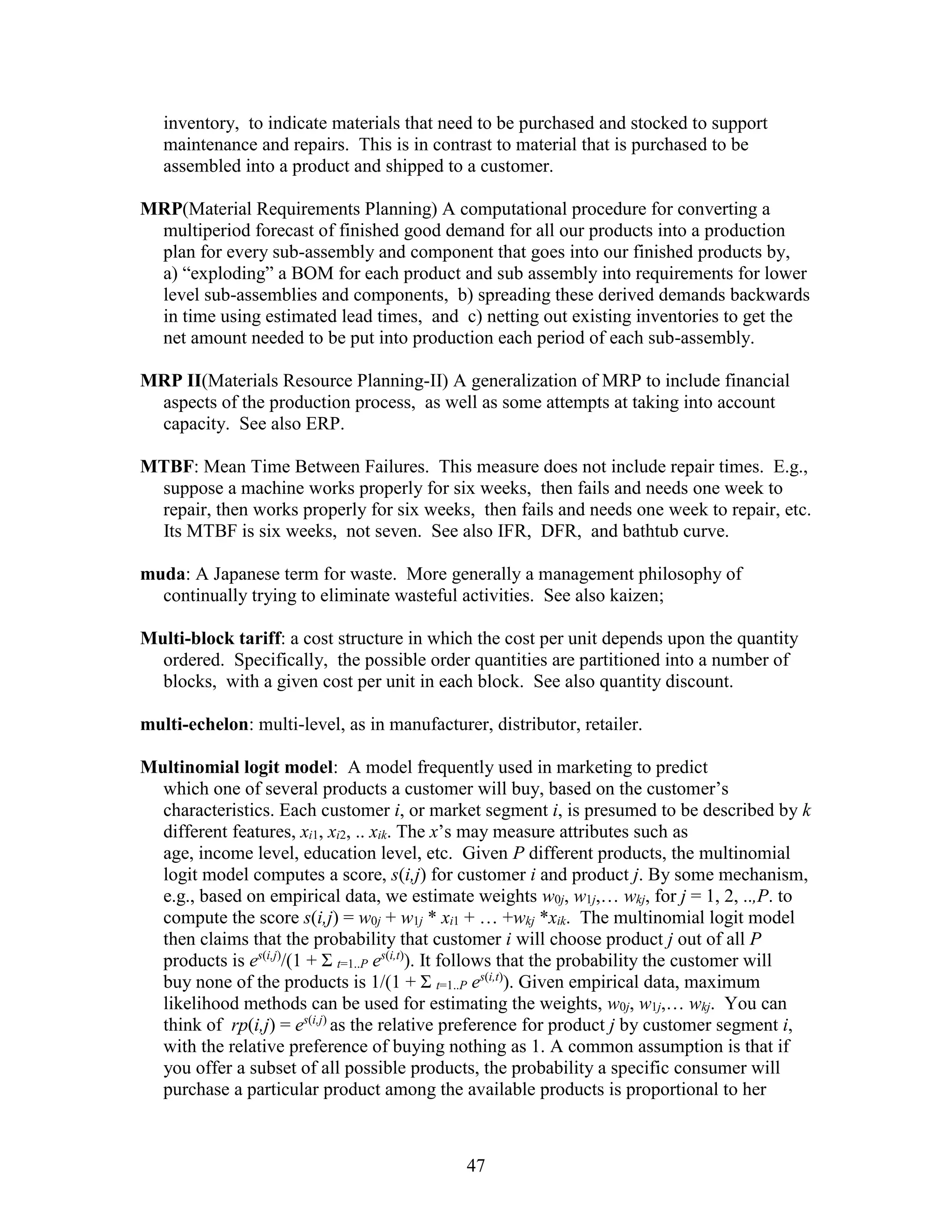 47
inventory, to indicate materials that need to be purchased and stocked to support
maintenance and repairs. This is in contrast to material that is purchased to be
assembled into a product and shipped to a customer.
MRP(Material Requirements Planning) A computational procedure for converting a
multiperiod forecast of finished good demand for all our products into a production
plan for every sub-assembly and component that goes into our finished products by,
a) “exploding” a BOM for each product and sub assembly into requirements for lower
level sub-assemblies and components, b) spreading these derived demands backwards
in time using estimated lead times, and c) netting out existing inventories to get the
net amount needed to be put into production each period of each sub-assembly.
MRP II(Materials Resource Planning-II) A generalization of MRP to include financial
aspects of the production process, as well as some attempts at taking into account
capacity. See also ERP.
MTBF: Mean Time Between Failures. This measure does not include repair times. E.g.,
suppose a machine works properly for six weeks, then fails and needs one week to
repair, then works properly for six weeks, then fails and needs one week to repair, etc.
Its MTBF is six weeks, not seven. See also IFR, DFR, and bathtub curve.
muda: A Japanese term for waste. More generally a management philosophy of
continually trying to eliminate wasteful activities. See also kaizen;
Multi-block tariff: a cost structure in which the cost per unit depends upon the quantity
ordered. Specifically, the possible order quantities are partitioned into a number of
blocks, with a given cost per unit in each block. See also quantity discount.
multi-echelon: multi-level, as in manufacturer, distributor, retailer.
Multinomial logit model: A model frequently used in marketing to predict
which one of several products a customer will buy, based on the customer’s
characteristics. Each customer i, or market segment i, is presumed to be described by k
different features, xi1, xi2, .. xik. The x’s may measure attributes such as
age, income level, education level, etc. Given P different products, the multinomial
logit model computes a score, s(i,j) for customer i and product j. By some mechanism,
e.g., based on empirical data, we estimate weights w0j, w1j,… wkj, for j = 1, 2, ..,P. to
compute the score s(i,j) = w0j + w1j * xi1 + … +wkj *xik. The multinomial logit model
then claims that the probability that customer i will choose product j out of all P
products is es(i,j)
/(1 + Σ t=1..P es(i,t)
). It follows that the probability the customer will
buy none of the products is 1/(1 + Σ t=1..P es(i,t)
). Given empirical data, maximum
likelihood methods can be used for estimating the weights, w0j, w1j,… wkj. You can
think of rp(i,j) = es(i,j)
as the relative preference for product j by customer segment i,
with the relative preference of buying nothing as 1. A common assumption is that if
you offer a subset of all possible products, the probability a specific consumer will
purchase a particular product among the available products is proportional to her
 