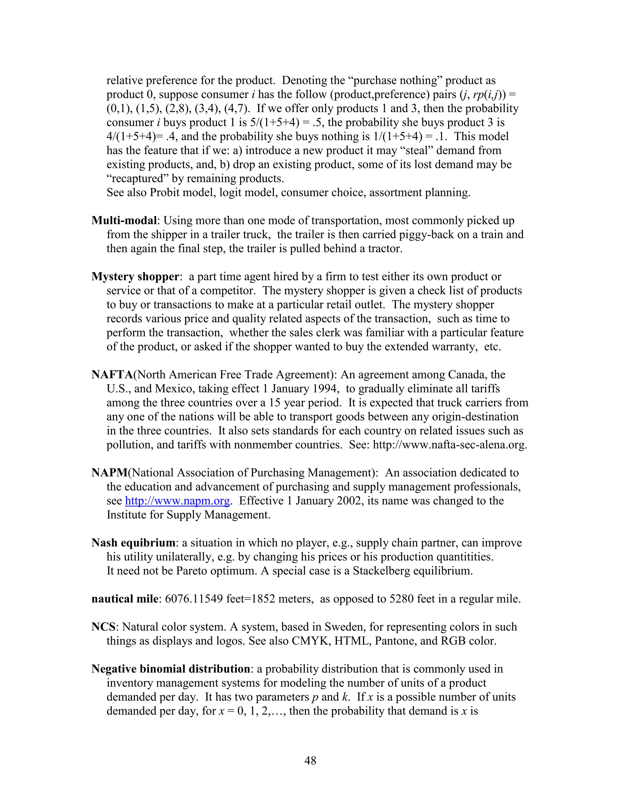 48
relative preference for the product. Denoting the “purchase nothing” product as
product 0, suppose consumer i has the follow (product,preference) pairs (j, rp(i,j)) =
(0,1), (1,5), (2,8), (3,4), (4,7). If we offer only products 1 and 3, then the probability
consumer i buys product 1 is 5/(1+5+4) = .5, the probability she buys product 3 is
4/(1+5+4)= .4, and the probability she buys nothing is 1/(1+5+4) = .1. This model
has the feature that if we: a) introduce a new product it may “steal” demand from
existing products, and, b) drop an existing product, some of its lost demand may be
“recaptured” by remaining products.
See also Probit model, logit model, consumer choice, assortment planning.
Multi-modal: Using more than one mode of transportation, most commonly picked up
from the shipper in a trailer truck, the trailer is then carried piggy-back on a train and
then again the final step, the trailer is pulled behind a tractor.
Mystery shopper: a part time agent hired by a firm to test either its own product or
service or that of a competitor. The mystery shopper is given a check list of products
to buy or transactions to make at a particular retail outlet. The mystery shopper
records various price and quality related aspects of the transaction, such as time to
perform the transaction, whether the sales clerk was familiar with a particular feature
of the product, or asked if the shopper wanted to buy the extended warranty, etc.
NAFTA(North American Free Trade Agreement): An agreement among Canada, the
U.S., and Mexico, taking effect 1 January 1994, to gradually eliminate all tariffs
among the three countries over a 15 year period. It is expected that truck carriers from
any one of the nations will be able to transport goods between any origin-destination
in the three countries. It also sets standards for each country on related issues such as
pollution, and tariffs with nonmember countries. See: http://www.nafta-sec-alena.org.
NAPM(National Association of Purchasing Management): An association dedicated to
the education and advancement of purchasing and supply management professionals,
see http://www.napm.org. Effective 1 January 2002, its name was changed to the
Institute for Supply Management.
Nash equibrium: a situation in which no player, e.g., supply chain partner, can improve
his utility unilaterally, e.g. by changing his prices or his production quantitities.
It need not be Pareto optimum. A special case is a Stackelberg equilibrium.
nautical mile: 6076.11549 feet=1852 meters, as opposed to 5280 feet in a regular mile.
NCS: Natural color system. A system, based in Sweden, for representing colors in such
things as displays and logos. See also CMYK, HTML, Pantone, and RGB color.
Negative binomial distribution: a probability distribution that is commonly used in
inventory management systems for modeling the number of units of a product
demanded per day. It has two parameters p and k. If x is a possible number of units
demanded per day, for x = 0, 1, 2,…, then the probability that demand is x is
 