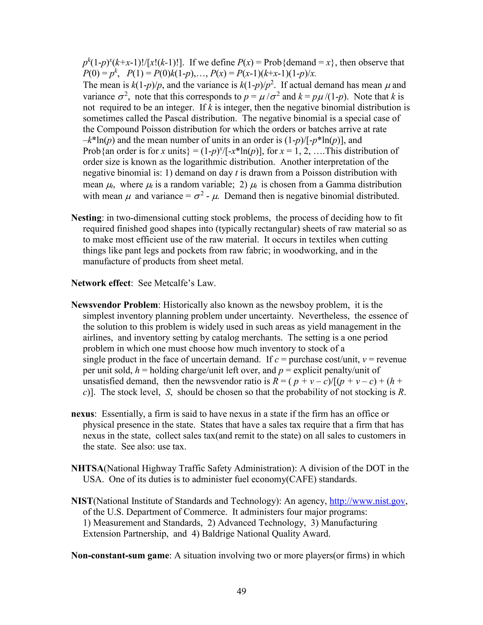49
pk
(1-p)x
(k+x-1)!/[x!(k-1)!]. If we define P(x) = Prob{demand = x}, then observe that
P(0) = pk
, P(1) = P(0)k(1-p),…, P(x) = P(x-1)(k+x-1)(1-p)/x.
The mean is k(1-p)/p, and the variance is k(1-p)/p2
. If actual demand has mean  and
variance  2
, note that this corresponds to p =  / 2
and k = p /(1-p). Note that k is
not required to be an integer. If k is integer, then the negative binomial distribution is
sometimes called the Pascal distribution. The negative binomial is a special case of
the Compound Poisson distribution for which the orders or batches arrive at rate
–k*ln(p) and the mean number of units in an order is (1-p)/[-p*ln(p)], and
Prob{an order is for x units} = (1-p)x
/[-x*ln(p)], for x = 1, 2, ….This distribution of
order size is known as the logarithmic distribution. Another interpretation of the
negative binomial is: 1) demand on day t is drawn from a Poisson distribution with
mean t, where t is a random variable; 2) t is chosen from a Gamma distribution
with mean  and variance =  2
- . Demand then is negative binomial distributed.
Nesting: in two-dimensional cutting stock problems, the process of deciding how to fit
required finished good shapes into (typically rectangular) sheets of raw material so as
to make most efficient use of the raw material. It occurs in textiles when cutting
things like pant legs and pockets from raw fabric; in woodworking, and in the
manufacture of products from sheet metal.
Network effect: See Metcalfe’s Law.
Newsvendor Problem: Historically also known as the newsboy problem, it is the
simplest inventory planning problem under uncertainty. Nevertheless, the essence of
the solution to this problem is widely used in such areas as yield management in the
airlines, and inventory setting by catalog merchants. The setting is a one period
problem in which one must choose how much inventory to stock of a
single product in the face of uncertain demand. If c = purchase cost/unit, v = revenue
per unit sold, h = holding charge/unit left over, and p = explicit penalty/unit of
unsatisfied demand, then the newsvendor ratio is R = ( p + v – c)/[(p + v – c) + (h +
c)]. The stock level, S, should be chosen so that the probability of not stocking is R.
nexus: Essentially, a firm is said to have nexus in a state if the firm has an office or
physical presence in the state. States that have a sales tax require that a firm that has
nexus in the state, collect sales tax(and remit to the state) on all sales to customers in
the state. See also: use tax.
NHTSA(National Highway Traffic Safety Administration): A division of the DOT in the
USA. One of its duties is to administer fuel economy(CAFE) standards.
NIST(National Institute of Standards and Technology): An agency, http://www.nist.gov,
of the U.S. Department of Commerce. It administers four major programs:
1) Measurement and Standards, 2) Advanced Technology, 3) Manufacturing
Extension Partnership, and 4) Baldrige National Quality Award.
Non-constant-sum game: A situation involving two or more players(or firms) in which
 