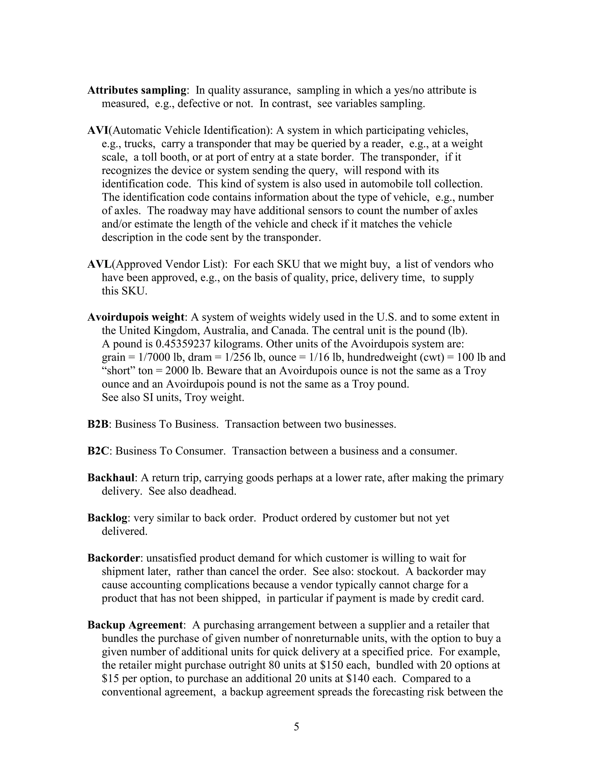 5
Attributes sampling: In quality assurance, sampling in which a yes/no attribute is
measured, e.g., defective or not. In contrast, see variables sampling.
AVI(Automatic Vehicle Identification): A system in which participating vehicles,
e.g., trucks, carry a transponder that may be queried by a reader, e.g., at a weight
scale, a toll booth, or at port of entry at a state border. The transponder, if it
recognizes the device or system sending the query, will respond with its
identification code. This kind of system is also used in automobile toll collection.
The identification code contains information about the type of vehicle, e.g., number
of axles. The roadway may have additional sensors to count the number of axles
and/or estimate the length of the vehicle and check if it matches the vehicle
description in the code sent by the transponder.
AVL(Approved Vendor List): For each SKU that we might buy, a list of vendors who
have been approved, e.g., on the basis of quality, price, delivery time, to supply
this SKU.
Avoirdupois weight: A system of weights widely used in the U.S. and to some extent in
the United Kingdom, Australia, and Canada. The central unit is the pound (lb).
A pound is 0.45359237 kilograms. Other units of the Avoirdupois system are:
grain = 1/7000 lb, dram = 1/256 lb, ounce = 1/16 lb, hundredweight (cwt) = 100 lb and
“short” ton = 2000 lb. Beware that an Avoirdupois ounce is not the same as a Troy
ounce and an Avoirdupois pound is not the same as a Troy pound.
See also SI units, Troy weight.
B2B: Business To Business. Transaction between two businesses.
B2C: Business To Consumer. Transaction between a business and a consumer.
Backhaul: A return trip, carrying goods perhaps at a lower rate, after making the primary
delivery. See also deadhead.
Backlog: very similar to back order. Product ordered by customer but not yet
delivered.
Backorder: unsatisfied product demand for which customer is willing to wait for
shipment later, rather than cancel the order. See also: stockout. A backorder may
cause accounting complications because a vendor typically cannot charge for a
product that has not been shipped, in particular if payment is made by credit card.
Backup Agreement: A purchasing arrangement between a supplier and a retailer that
bundles the purchase of given number of nonreturnable units, with the option to buy a
given number of additional units for quick delivery at a specified price. For example,
the retailer might purchase outright 80 units at $150 each, bundled with 20 options at
$15 per option, to purchase an additional 20 units at $140 each. Compared to a
conventional agreement, a backup agreement spreads the forecasting risk between the
 