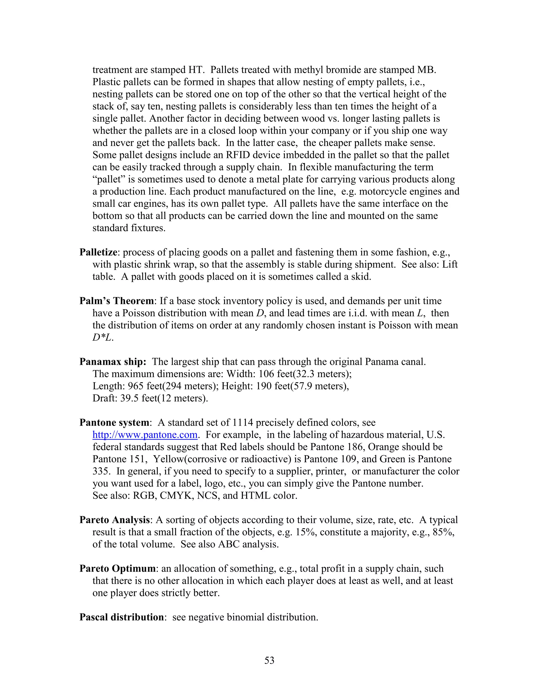 53
treatment are stamped HT. Pallets treated with methyl bromide are stamped MB.
Plastic pallets can be formed in shapes that allow nesting of empty pallets, i.e.,
nesting pallets can be stored one on top of the other so that the vertical height of the
stack of, say ten, nesting pallets is considerably less than ten times the height of a
single pallet. Another factor in deciding between wood vs. longer lasting pallets is
whether the pallets are in a closed loop within your company or if you ship one way
and never get the pallets back. In the latter case, the cheaper pallets make sense.
Some pallet designs include an RFID device imbedded in the pallet so that the pallet
can be easily tracked through a supply chain. In flexible manufacturing the term
“pallet” is sometimes used to denote a metal plate for carrying various products along
a production line. Each product manufactured on the line, e.g. motorcycle engines and
small car engines, has its own pallet type. All pallets have the same interface on the
bottom so that all products can be carried down the line and mounted on the same
standard fixtures.
Palletize: process of placing goods on a pallet and fastening them in some fashion, e.g.,
with plastic shrink wrap, so that the assembly is stable during shipment. See also: Lift
table. A pallet with goods placed on it is sometimes called a skid.
Palm’s Theorem: If a base stock inventory policy is used, and demands per unit time
have a Poisson distribution with mean D, and lead times are i.i.d. with mean L, then
the distribution of items on order at any randomly chosen instant is Poisson with mean
D*L.
Panamax ship: The largest ship that can pass through the original Panama canal.
The maximum dimensions are: Width: 106 feet(32.3 meters);
Length: 965 feet(294 meters); Height: 190 feet(57.9 meters),
Draft: 39.5 feet(12 meters).
Pantone system: A standard set of 1114 precisely defined colors, see
http://www.pantone.com. For example, in the labeling of hazardous material, U.S.
federal standards suggest that Red labels should be Pantone 186, Orange should be
Pantone 151, Yellow(corrosive or radioactive) is Pantone 109, and Green is Pantone
335. In general, if you need to specify to a supplier, printer, or manufacturer the color
you want used for a label, logo, etc., you can simply give the Pantone number.
See also: RGB, CMYK, NCS, and HTML color.
Pareto Analysis: A sorting of objects according to their volume, size, rate, etc. A typical
result is that a small fraction of the objects, e.g. 15%, constitute a majority, e.g., 85%,
of the total volume. See also ABC analysis.
Pareto Optimum: an allocation of something, e.g., total profit in a supply chain, such
that there is no other allocation in which each player does at least as well, and at least
one player does strictly better.
Pascal distribution: see negative binomial distribution.
 