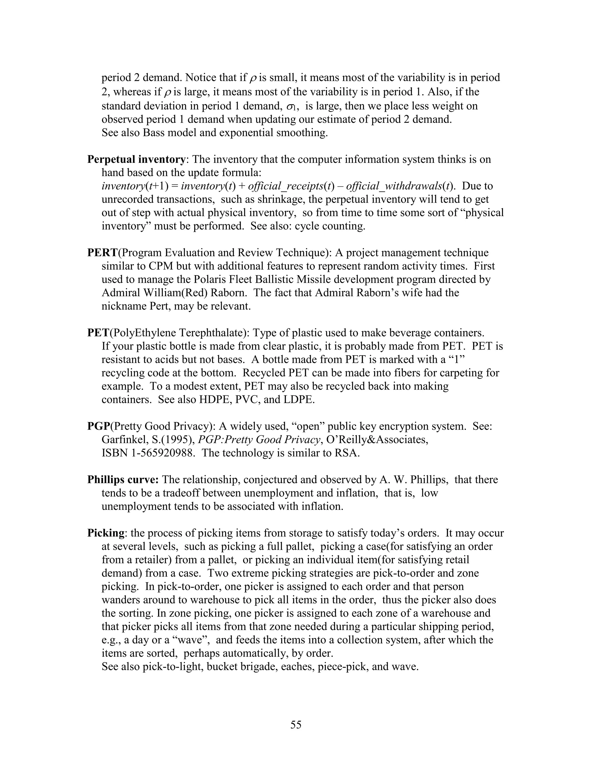 55
period 2 demand. Notice that if  is small, it means most of the variability is in period
2, whereas if  is large, it means most of the variability is in period 1. Also, if the
standard deviation in period 1 demand, 1, is large, then we place less weight on
observed period 1 demand when updating our estimate of period 2 demand.
See also Bass model and exponential smoothing.
Perpetual inventory: The inventory that the computer information system thinks is on
hand based on the update formula:
inventory(t+1) = inventory(t) + official_receipts(t) – official_withdrawals(t). Due to
unrecorded transactions, such as shrinkage, the perpetual inventory will tend to get
out of step with actual physical inventory, so from time to time some sort of “physical
inventory” must be performed. See also: cycle counting.
PERT(Program Evaluation and Review Technique): A project management technique
similar to CPM but with additional features to represent random activity times. First
used to manage the Polaris Fleet Ballistic Missile development program directed by
Admiral William(Red) Raborn. The fact that Admiral Raborn’s wife had the
nickname Pert, may be relevant.
PET(PolyEthylene Terephthalate): Type of plastic used to make beverage containers.
If your plastic bottle is made from clear plastic, it is probably made from PET. PET is
resistant to acids but not bases. A bottle made from PET is marked with a “1”
recycling code at the bottom. Recycled PET can be made into fibers for carpeting for
example. To a modest extent, PET may also be recycled back into making
containers. See also HDPE, PVC, and LDPE.
PGP(Pretty Good Privacy): A widely used, “open” public key encryption system. See:
Garfinkel, S.(1995), PGP:Pretty Good Privacy, O’Reilly&Associates,
ISBN 1-565920988. The technology is similar to RSA.
Phillips curve: The relationship, conjectured and observed by A. W. Phillips, that there
tends to be a tradeoff between unemployment and inflation, that is, low
unemployment tends to be associated with inflation.
Picking: the process of picking items from storage to satisfy today’s orders. It may occur
at several levels, such as picking a full pallet, picking a case(for satisfying an order
from a retailer) from a pallet, or picking an individual item(for satisfying retail
demand) from a case. Two extreme picking strategies are pick-to-order and zone
picking. In pick-to-order, one picker is assigned to each order and that person
wanders around to warehouse to pick all items in the order, thus the picker also does
the sorting. In zone picking, one picker is assigned to each zone of a warehouse and
that picker picks all items from that zone needed during a particular shipping period,
e.g., a day or a “wave”, and feeds the items into a collection system, after which the
items are sorted, perhaps automatically, by order.
See also pick-to-light, bucket brigade, eaches, piece-pick, and wave.
 