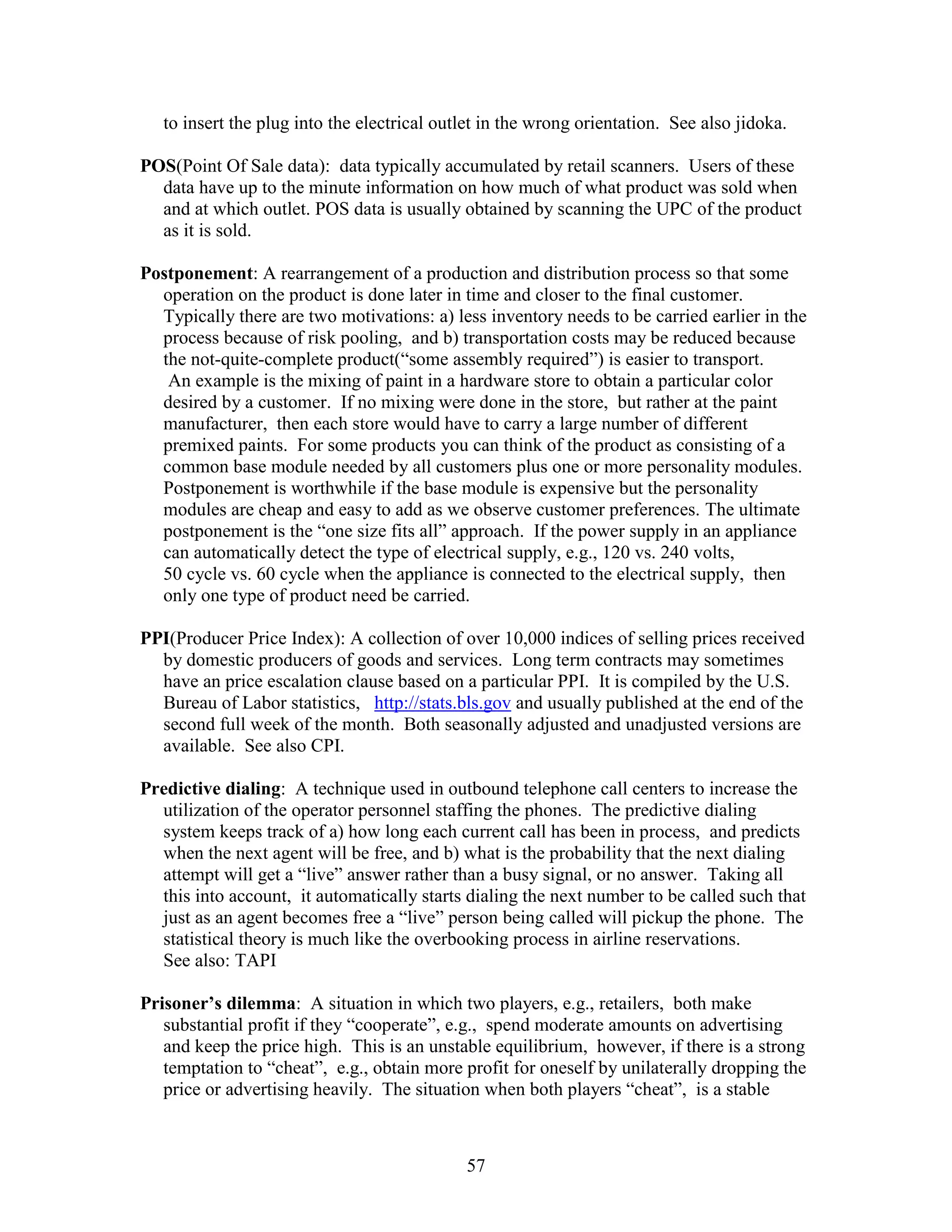 57
to insert the plug into the electrical outlet in the wrong orientation. See also jidoka.
POS(Point Of Sale data): data typically accumulated by retail scanners. Users of these
data have up to the minute information on how much of what product was sold when
and at which outlet. POS data is usually obtained by scanning the UPC of the product
as it is sold.
Postponement: A rearrangement of a production and distribution process so that some
operation on the product is done later in time and closer to the final customer.
Typically there are two motivations: a) less inventory needs to be carried earlier in the
process because of risk pooling, and b) transportation costs may be reduced because
the not-quite-complete product(“some assembly required”) is easier to transport.
An example is the mixing of paint in a hardware store to obtain a particular color
desired by a customer. If no mixing were done in the store, but rather at the paint
manufacturer, then each store would have to carry a large number of different
premixed paints. For some products you can think of the product as consisting of a
common base module needed by all customers plus one or more personality modules.
Postponement is worthwhile if the base module is expensive but the personality
modules are cheap and easy to add as we observe customer preferences. The ultimate
postponement is the “one size fits all” approach. If the power supply in an appliance
can automatically detect the type of electrical supply, e.g., 120 vs. 240 volts,
50 cycle vs. 60 cycle when the appliance is connected to the electrical supply, then
only one type of product need be carried.
PPI(Producer Price Index): A collection of over 10,000 indices of selling prices received
by domestic producers of goods and services. Long term contracts may sometimes
have an price escalation clause based on a particular PPI. It is compiled by the U.S.
Bureau of Labor statistics, http://stats.bls.gov and usually published at the end of the
second full week of the month. Both seasonally adjusted and unadjusted versions are
available. See also CPI.
Predictive dialing: A technique used in outbound telephone call centers to increase the
utilization of the operator personnel staffing the phones. The predictive dialing
system keeps track of a) how long each current call has been in process, and predicts
when the next agent will be free, and b) what is the probability that the next dialing
attempt will get a “live” answer rather than a busy signal, or no answer. Taking all
this into account, it automatically starts dialing the next number to be called such that
just as an agent becomes free a “live” person being called will pickup the phone. The
statistical theory is much like the overbooking process in airline reservations.
See also: TAPI
Prisoner’s dilemma: A situation in which two players, e.g., retailers, both make
substantial profit if they “cooperate”, e.g., spend moderate amounts on advertising
and keep the price high. This is an unstable equilibrium, however, if there is a strong
temptation to “cheat”, e.g., obtain more profit for oneself by unilaterally dropping the
price or advertising heavily. The situation when both players “cheat”, is a stable
 