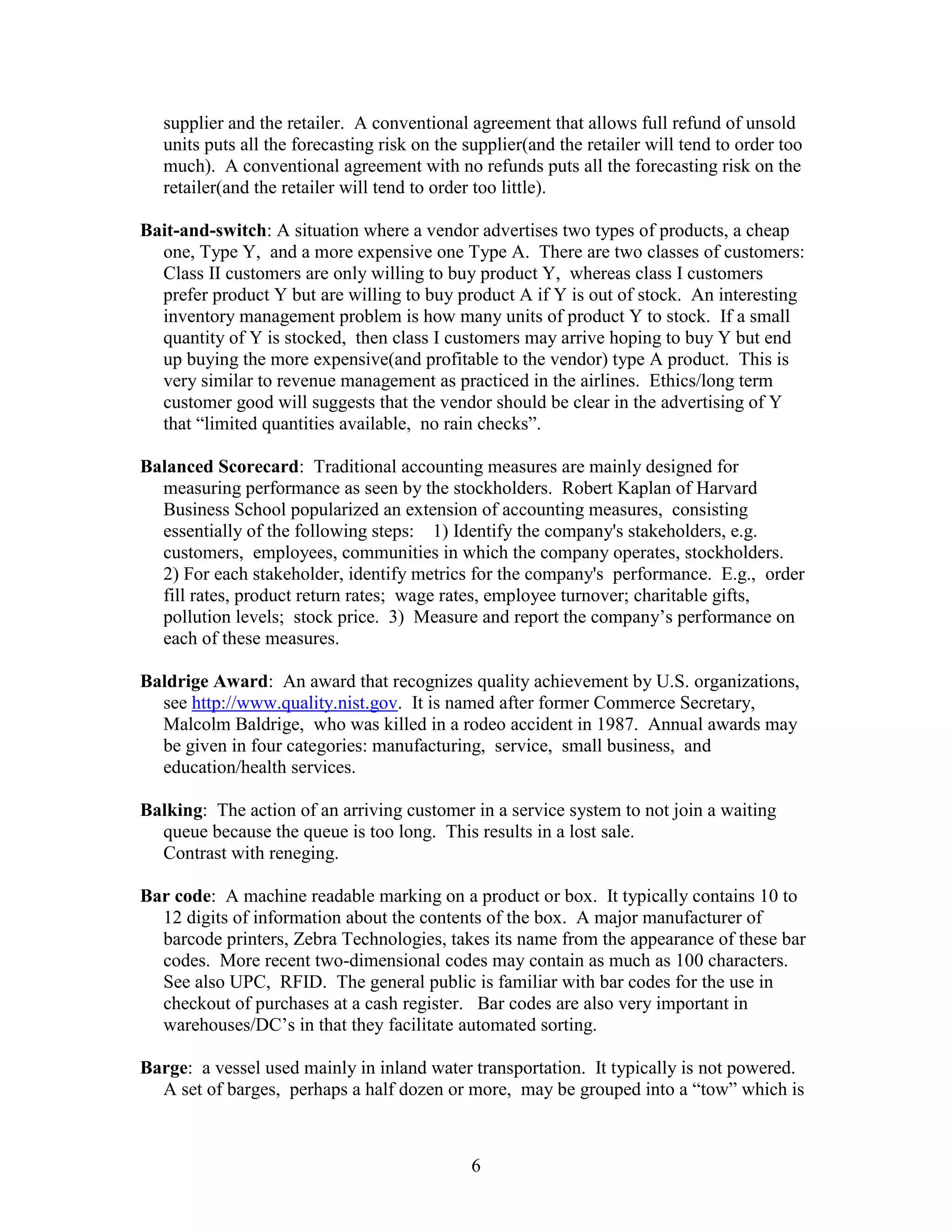 6
supplier and the retailer. A conventional agreement that allows full refund of unsold
units puts all the forecasting risk on the supplier(and the retailer will tend to order too
much). A conventional agreement with no refunds puts all the forecasting risk on the
retailer(and the retailer will tend to order too little).
Bait-and-switch: A situation where a vendor advertises two types of products, a cheap
one, Type Y, and a more expensive one Type A. There are two classes of customers:
Class II customers are only willing to buy product Y, whereas class I customers
prefer product Y but are willing to buy product A if Y is out of stock. An interesting
inventory management problem is how many units of product Y to stock. If a small
quantity of Y is stocked, then class I customers may arrive hoping to buy Y but end
up buying the more expensive(and profitable to the vendor) type A product. This is
very similar to revenue management as practiced in the airlines. Ethics/long term
customer good will suggests that the vendor should be clear in the advertising of Y
that “limited quantities available, no rain checks”.
Balanced Scorecard: Traditional accounting measures are mainly designed for
measuring performance as seen by the stockholders. Robert Kaplan of Harvard
Business School popularized an extension of accounting measures, consisting
essentially of the following steps: 1) Identify the company's stakeholders, e.g.
customers, employees, communities in which the company operates, stockholders.
2) For each stakeholder, identify metrics for the company's performance. E.g., order
fill rates, product return rates; wage rates, employee turnover; charitable gifts,
pollution levels; stock price. 3) Measure and report the company’s performance on
each of these measures.
Baldrige Award: An award that recognizes quality achievement by U.S. organizations,
see http://www.quality.nist.gov. It is named after former Commerce Secretary,
Malcolm Baldrige, who was killed in a rodeo accident in 1987. Annual awards may
be given in four categories: manufacturing, service, small business, and
education/health services.
Balking: The action of an arriving customer in a service system to not join a waiting
queue because the queue is too long. This results in a lost sale.
Contrast with reneging.
Bar code: A machine readable marking on a product or box. It typically contains 10 to
12 digits of information about the contents of the box. A major manufacturer of
barcode printers, Zebra Technologies, takes its name from the appearance of these bar
codes. More recent two-dimensional codes may contain as much as 100 characters.
See also UPC, RFID. The general public is familiar with bar codes for the use in
checkout of purchases at a cash register. Bar codes are also very important in
warehouses/DC’s in that they facilitate automated sorting.
Barge: a vessel used mainly in inland water transportation. It typically is not powered.
A set of barges, perhaps a half dozen or more, may be grouped into a “tow” which is
 