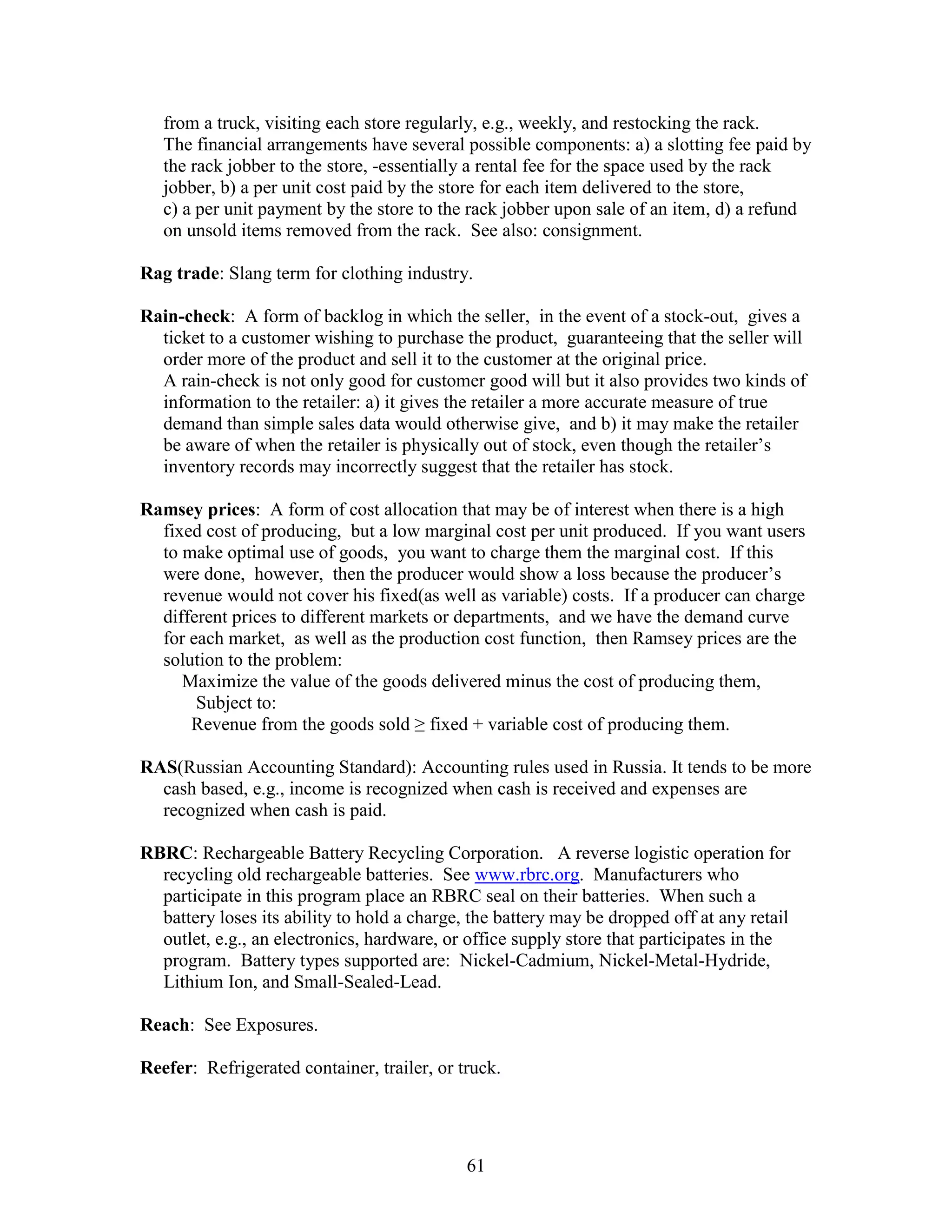 61
from a truck, visiting each store regularly, e.g., weekly, and restocking the rack.
The financial arrangements have several possible components: a) a slotting fee paid by
the rack jobber to the store, -essentially a rental fee for the space used by the rack
jobber, b) a per unit cost paid by the store for each item delivered to the store,
c) a per unit payment by the store to the rack jobber upon sale of an item, d) a refund
on unsold items removed from the rack. See also: consignment.
Rag trade: Slang term for clothing industry.
Rain-check: A form of backlog in which the seller, in the event of a stock-out, gives a
ticket to a customer wishing to purchase the product, guaranteeing that the seller will
order more of the product and sell it to the customer at the original price.
A rain-check is not only good for customer good will but it also provides two kinds of
information to the retailer: a) it gives the retailer a more accurate measure of true
demand than simple sales data would otherwise give, and b) it may make the retailer
be aware of when the retailer is physically out of stock, even though the retailer’s
inventory records may incorrectly suggest that the retailer has stock.
Ramsey prices: A form of cost allocation that may be of interest when there is a high
fixed cost of producing, but a low marginal cost per unit produced. If you want users
to make optimal use of goods, you want to charge them the marginal cost. If this
were done, however, then the producer would show a loss because the producer’s
revenue would not cover his fixed(as well as variable) costs. If a producer can charge
different prices to different markets or departments, and we have the demand curve
for each market, as well as the production cost function, then Ramsey prices are the
solution to the problem:
Maximize the value of the goods delivered minus the cost of producing them,
Subject to:
Revenue from the goods sold ≥ fixed + variable cost of producing them.
RAS(Russian Accounting Standard): Accounting rules used in Russia. It tends to be more
cash based, e.g., income is recognized when cash is received and expenses are
recognized when cash is paid.
RBRC: Rechargeable Battery Recycling Corporation. A reverse logistic operation for
recycling old rechargeable batteries. See www.rbrc.org. Manufacturers who
participate in this program place an RBRC seal on their batteries. When such a
battery loses its ability to hold a charge, the battery may be dropped off at any retail
outlet, e.g., an electronics, hardware, or office supply store that participates in the
program. Battery types supported are: Nickel-Cadmium, Nickel-Metal-Hydride,
Lithium Ion, and Small-Sealed-Lead.
Reach: See Exposures.
Reefer: Refrigerated container, trailer, or truck.
 