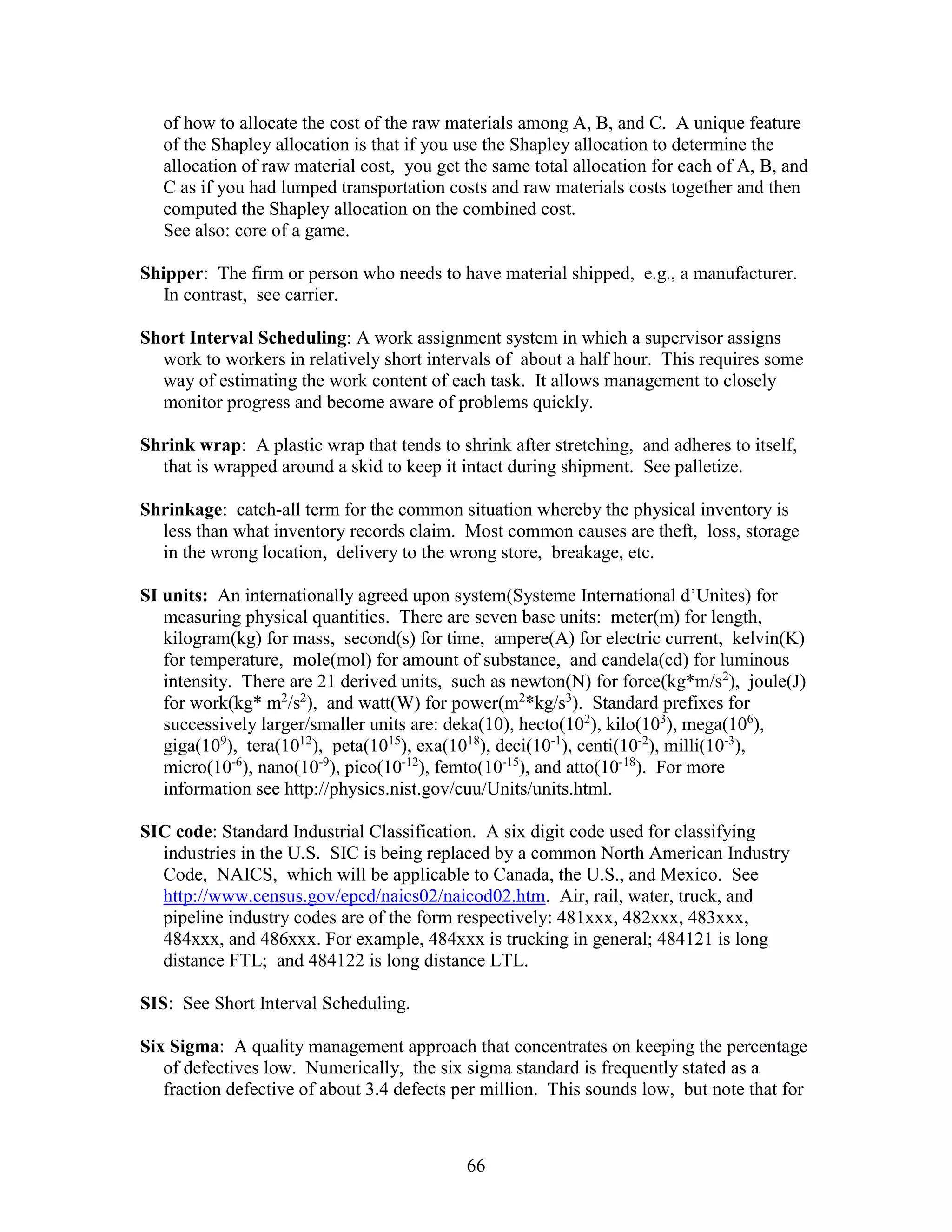 66
of how to allocate the cost of the raw materials among A, B, and C. A unique feature
of the Shapley allocation is that if you use the Shapley allocation to determine the
allocation of raw material cost, you get the same total allocation for each of A, B, and
C as if you had lumped transportation costs and raw materials costs together and then
computed the Shapley allocation on the combined cost.
See also: core of a game.
Shipper: The firm or person who needs to have material shipped, e.g., a manufacturer.
In contrast, see carrier.
Short Interval Scheduling: A work assignment system in which a supervisor assigns
work to workers in relatively short intervals of about a half hour. This requires some
way of estimating the work content of each task. It allows management to closely
monitor progress and become aware of problems quickly.
Shrink wrap: A plastic wrap that tends to shrink after stretching, and adheres to itself,
that is wrapped around a skid to keep it intact during shipment. See palletize.
Shrinkage: catch-all term for the common situation whereby the physical inventory is
less than what inventory records claim. Most common causes are theft, loss, storage
in the wrong location, delivery to the wrong store, breakage, etc.
SI units: An internationally agreed upon system(Systeme International d’Unites) for
measuring physical quantities. There are seven base units: meter(m) for length,
kilogram(kg) for mass, second(s) for time, ampere(A) for electric current, kelvin(K)
for temperature, mole(mol) for amount of substance, and candela(cd) for luminous
intensity. There are 21 derived units, such as newton(N) for force(kg*m/s2
), joule(J)
for work(kg* m2
/s2
), and watt(W) for power(m2
*kg/s3
). Standard prefixes for
successively larger/smaller units are: deka(10), hecto(102
), kilo(103
), mega(106
),
giga(109
), tera(1012
), peta(1015
), exa(1018
), deci(10-1
), centi(10-2
), milli(10-3
),
micro(10-6
), nano(10-9
), pico(10-12
), femto(10-15
), and atto(10-18
). For more
information see http://physics.nist.gov/cuu/Units/units.html.
SIC code: Standard Industrial Classification. A six digit code used for classifying
industries in the U.S. SIC is being replaced by a common North American Industry
Code, NAICS, which will be applicable to Canada, the U.S., and Mexico. See
http://www.census.gov/epcd/naics02/naicod02.htm. Air, rail, water, truck, and
pipeline industry codes are of the form respectively: 481xxx, 482xxx, 483xxx,
484xxx, and 486xxx. For example, 484xxx is trucking in general; 484121 is long
distance FTL; and 484122 is long distance LTL.
SIS: See Short Interval Scheduling.
Six Sigma: A quality management approach that concentrates on keeping the percentage
of defectives low. Numerically, the six sigma standard is frequently stated as a
fraction defective of about 3.4 defects per million. This sounds low, but note that for
 