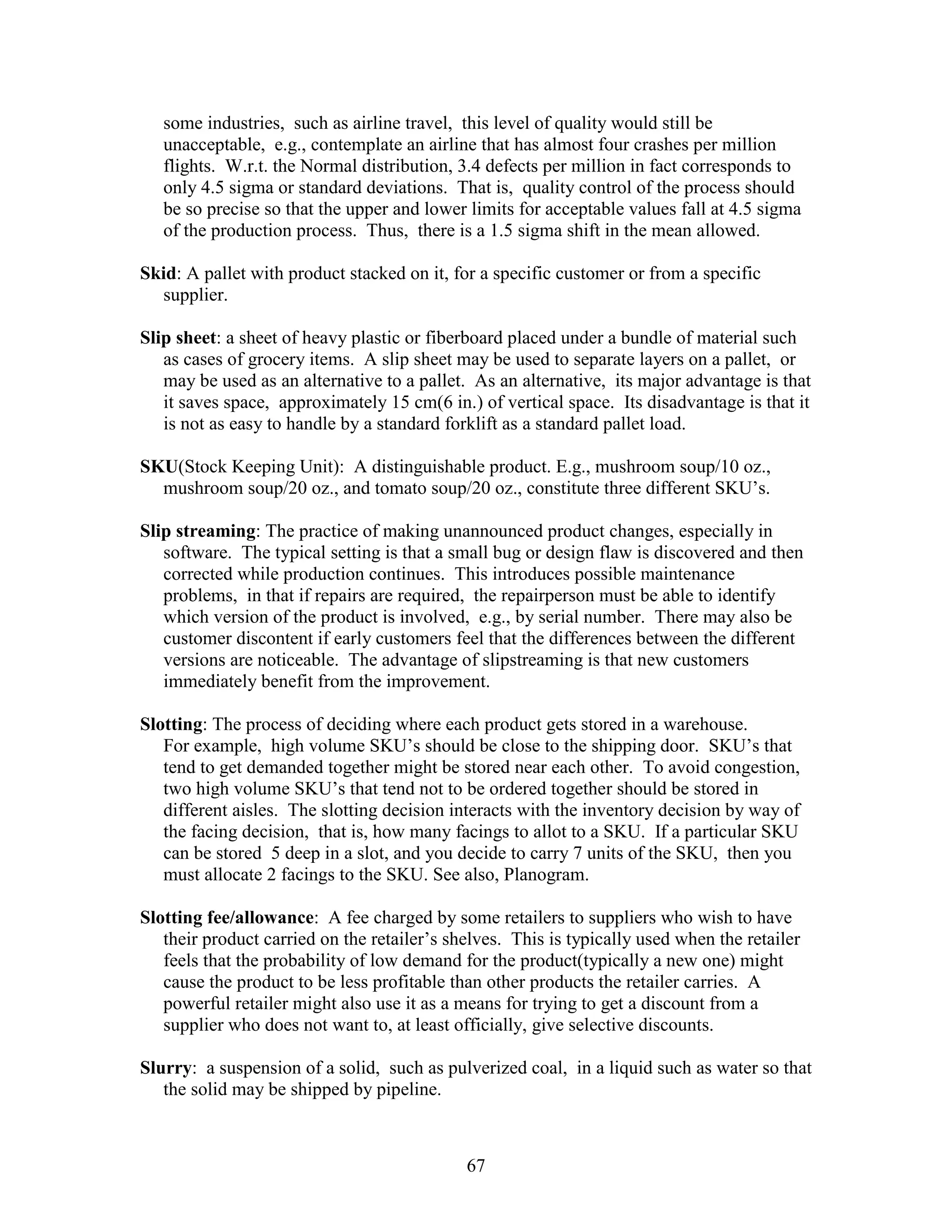 67
some industries, such as airline travel, this level of quality would still be
unacceptable, e.g., contemplate an airline that has almost four crashes per million
flights. W.r.t. the Normal distribution, 3.4 defects per million in fact corresponds to
only 4.5 sigma or standard deviations. That is, quality control of the process should
be so precise so that the upper and lower limits for acceptable values fall at 4.5 sigma
of the production process. Thus, there is a 1.5 sigma shift in the mean allowed.
Skid: A pallet with product stacked on it, for a specific customer or from a specific
supplier.
Slip sheet: a sheet of heavy plastic or fiberboard placed under a bundle of material such
as cases of grocery items. A slip sheet may be used to separate layers on a pallet, or
may be used as an alternative to a pallet. As an alternative, its major advantage is that
it saves space, approximately 15 cm(6 in.) of vertical space. Its disadvantage is that it
is not as easy to handle by a standard forklift as a standard pallet load.
SKU(Stock Keeping Unit): A distinguishable product. E.g., mushroom soup/10 oz.,
mushroom soup/20 oz., and tomato soup/20 oz., constitute three different SKU’s.
Slip streaming: The practice of making unannounced product changes, especially in
software. The typical setting is that a small bug or design flaw is discovered and then
corrected while production continues. This introduces possible maintenance
problems, in that if repairs are required, the repairperson must be able to identify
which version of the product is involved, e.g., by serial number. There may also be
customer discontent if early customers feel that the differences between the different
versions are noticeable. The advantage of slipstreaming is that new customers
immediately benefit from the improvement.
Slotting: The process of deciding where each product gets stored in a warehouse.
For example, high volume SKU’s should be close to the shipping door. SKU’s that
tend to get demanded together might be stored near each other. To avoid congestion,
two high volume SKU’s that tend not to be ordered together should be stored in
different aisles. The slotting decision interacts with the inventory decision by way of
the facing decision, that is, how many facings to allot to a SKU. If a particular SKU
can be stored 5 deep in a slot, and you decide to carry 7 units of the SKU, then you
must allocate 2 facings to the SKU. See also, Planogram.
Slotting fee/allowance: A fee charged by some retailers to suppliers who wish to have
their product carried on the retailer’s shelves. This is typically used when the retailer
feels that the probability of low demand for the product(typically a new one) might
cause the product to be less profitable than other products the retailer carries. A
powerful retailer might also use it as a means for trying to get a discount from a
supplier who does not want to, at least officially, give selective discounts.
Slurry: a suspension of a solid, such as pulverized coal, in a liquid such as water so that
the solid may be shipped by pipeline.
 