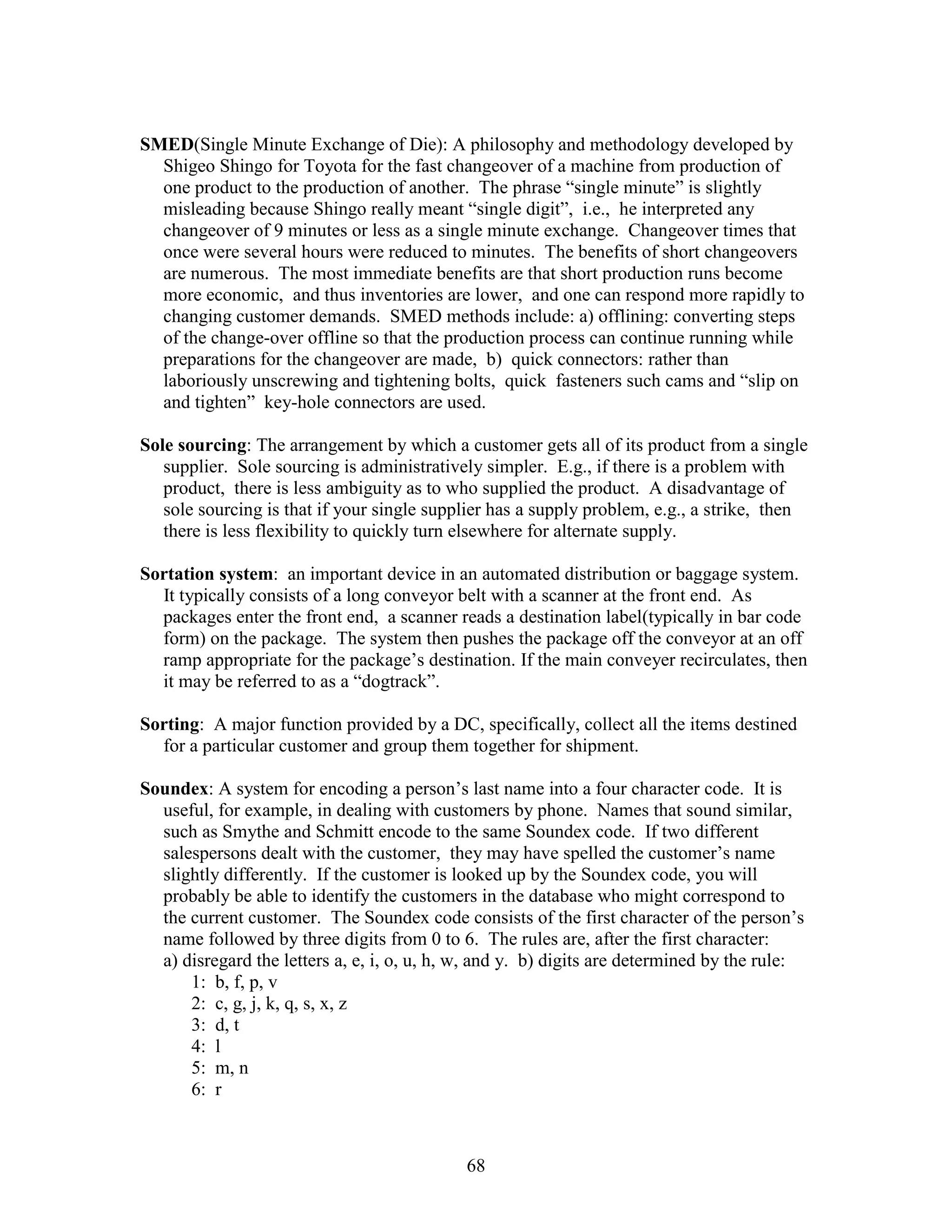 68
SMED(Single Minute Exchange of Die): A philosophy and methodology developed by
Shigeo Shingo for Toyota for the fast changeover of a machine from production of
one product to the production of another. The phrase “single minute” is slightly
misleading because Shingo really meant “single digit”, i.e., he interpreted any
changeover of 9 minutes or less as a single minute exchange. Changeover times that
once were several hours were reduced to minutes. The benefits of short changeovers
are numerous. The most immediate benefits are that short production runs become
more economic, and thus inventories are lower, and one can respond more rapidly to
changing customer demands. SMED methods include: a) offlining: converting steps
of the change-over offline so that the production process can continue running while
preparations for the changeover are made, b) quick connectors: rather than
laboriously unscrewing and tightening bolts, quick fasteners such cams and “slip on
and tighten” key-hole connectors are used.
Sole sourcing: The arrangement by which a customer gets all of its product from a single
supplier. Sole sourcing is administratively simpler. E.g., if there is a problem with
product, there is less ambiguity as to who supplied the product. A disadvantage of
sole sourcing is that if your single supplier has a supply problem, e.g., a strike, then
there is less flexibility to quickly turn elsewhere for alternate supply.
Sortation system: an important device in an automated distribution or baggage system.
It typically consists of a long conveyor belt with a scanner at the front end. As
packages enter the front end, a scanner reads a destination label(typically in bar code
form) on the package. The system then pushes the package off the conveyor at an off
ramp appropriate for the package’s destination. If the main conveyer recirculates, then
it may be referred to as a “dogtrack”.
Sorting: A major function provided by a DC, specifically, collect all the items destined
for a particular customer and group them together for shipment.
Soundex: A system for encoding a person’s last name into a four character code. It is
useful, for example, in dealing with customers by phone. Names that sound similar,
such as Smythe and Schmitt encode to the same Soundex code. If two different
salespersons dealt with the customer, they may have spelled the customer’s name
slightly differently. If the customer is looked up by the Soundex code, you will
probably be able to identify the customers in the database who might correspond to
the current customer. The Soundex code consists of the first character of the person’s
name followed by three digits from 0 to 6. The rules are, after the first character:
a) disregard the letters a, e, i, o, u, h, w, and y. b) digits are determined by the rule:
1: b, f, p, v
2: c, g, j, k, q, s, x, z
3: d, t
4: l
5: m, n
6: r
 