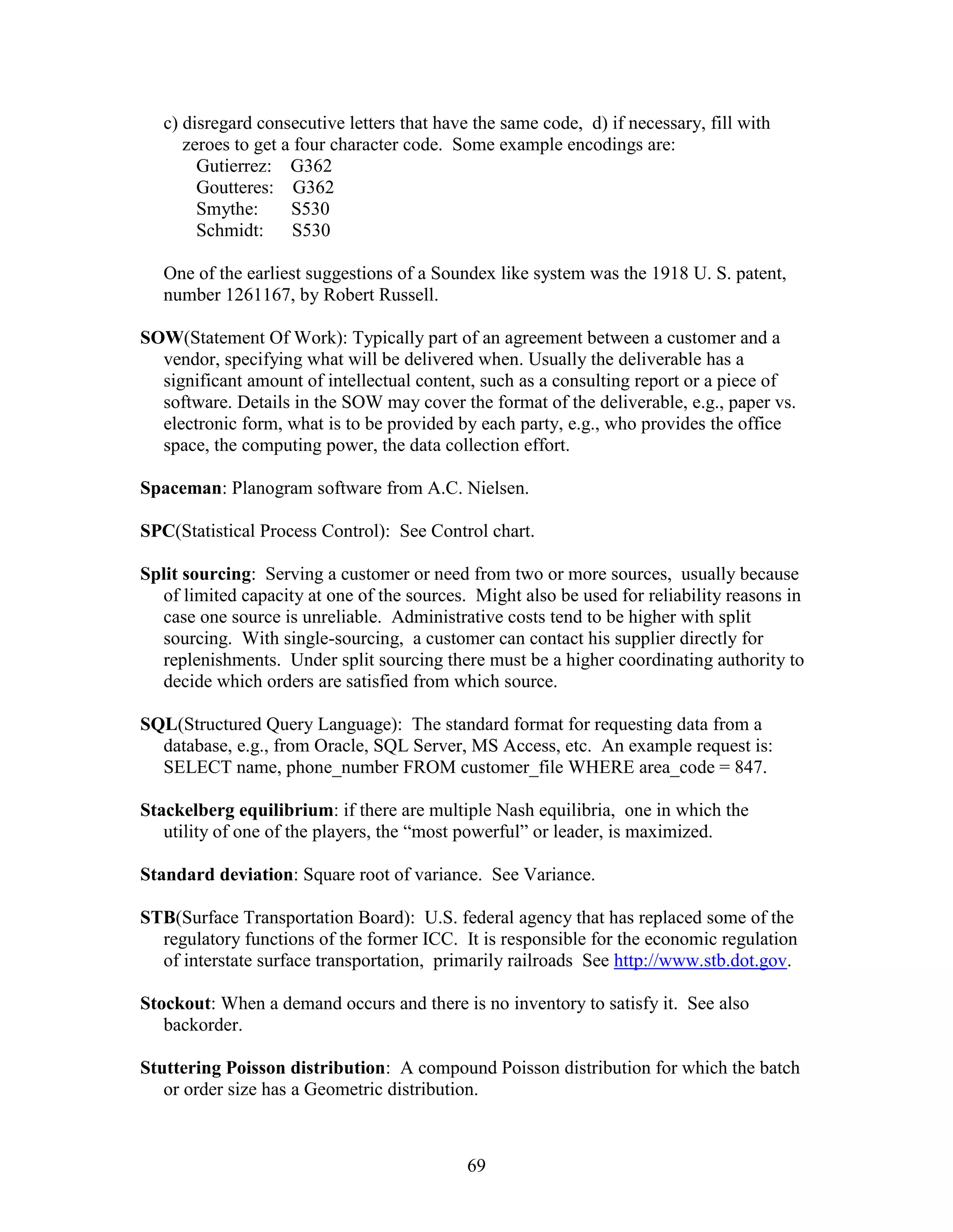69
c) disregard consecutive letters that have the same code, d) if necessary, fill with
zeroes to get a four character code. Some example encodings are:
Gutierrez: G362
Goutteres: G362
Smythe: S530
Schmidt: S530
One of the earliest suggestions of a Soundex like system was the 1918 U. S. patent,
number 1261167, by Robert Russell.
SOW(Statement Of Work): Typically part of an agreement between a customer and a
vendor, specifying what will be delivered when. Usually the deliverable has a
significant amount of intellectual content, such as a consulting report or a piece of
software. Details in the SOW may cover the format of the deliverable, e.g., paper vs.
electronic form, what is to be provided by each party, e.g., who provides the office
space, the computing power, the data collection effort.
Spaceman: Planogram software from A.C. Nielsen.
SPC(Statistical Process Control): See Control chart.
Split sourcing: Serving a customer or need from two or more sources, usually because
of limited capacity at one of the sources. Might also be used for reliability reasons in
case one source is unreliable. Administrative costs tend to be higher with split
sourcing. With single-sourcing, a customer can contact his supplier directly for
replenishments. Under split sourcing there must be a higher coordinating authority to
decide which orders are satisfied from which source.
SQL(Structured Query Language): The standard format for requesting data from a
database, e.g., from Oracle, SQL Server, MS Access, etc. An example request is:
SELECT name, phone_number FROM customer_file WHERE area_code = 847.
Stackelberg equilibrium: if there are multiple Nash equilibria, one in which the
utility of one of the players, the “most powerful” or leader, is maximized.
Standard deviation: Square root of variance. See Variance.
STB(Surface Transportation Board): U.S. federal agency that has replaced some of the
regulatory functions of the former ICC. It is responsible for the economic regulation
of interstate surface transportation, primarily railroads See http://www.stb.dot.gov.
Stockout: When a demand occurs and there is no inventory to satisfy it. See also
backorder.
Stuttering Poisson distribution: A compound Poisson distribution for which the batch
or order size has a Geometric distribution.
 