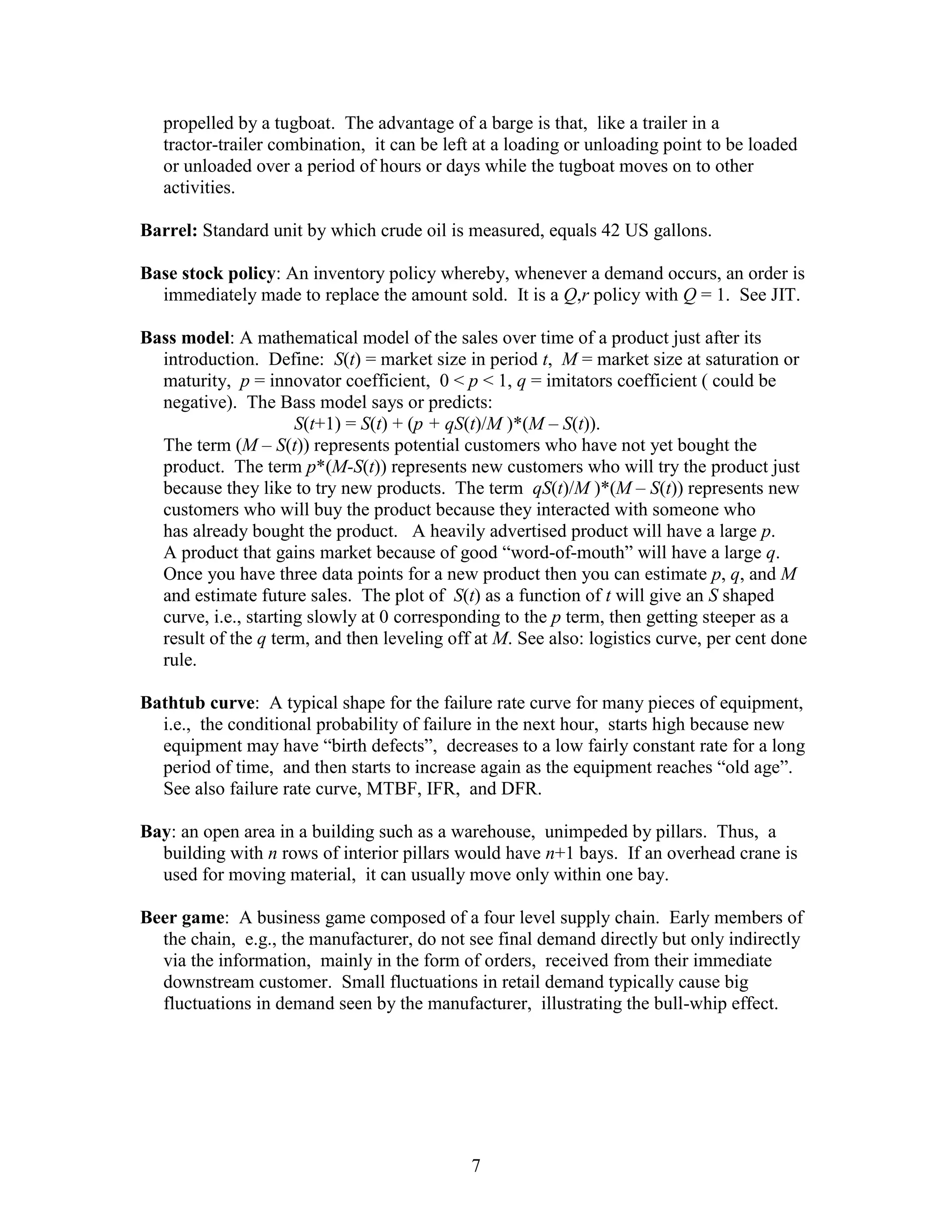 7
propelled by a tugboat. The advantage of a barge is that, like a trailer in a
tractor-trailer combination, it can be left at a loading or unloading point to be loaded
or unloaded over a period of hours or days while the tugboat moves on to other
activities.
Barrel: Standard unit by which crude oil is measured, equals 42 US gallons.
Base stock policy: An inventory policy whereby, whenever a demand occurs, an order is
immediately made to replace the amount sold. It is a Q,r policy with Q = 1. See JIT.
Bass model: A mathematical model of the sales over time of a product just after its
introduction. Define: S(t) = market size in period t, M = market size at saturation or
maturity, p = innovator coefficient, 0 < p < 1, q = imitators coefficient ( could be
negative). The Bass model says or predicts:
S(t+1) = S(t) + (p + qS(t)/M )*(M – S(t)).
The term (M – S(t)) represents potential customers who have not yet bought the
product. The term p*(M-S(t)) represents new customers who will try the product just
because they like to try new products. The term qS(t)/M )*(M – S(t)) represents new
customers who will buy the product because they interacted with someone who
has already bought the product. A heavily advertised product will have a large p.
A product that gains market because of good “word-of-mouth” will have a large q.
Once you have three data points for a new product then you can estimate p, q, and M
and estimate future sales. The plot of S(t) as a function of t will give an S shaped
curve, i.e., starting slowly at 0 corresponding to the p term, then getting steeper as a
result of the q term, and then leveling off at M. See also: logistics curve, per cent done
rule.
Bathtub curve: A typical shape for the failure rate curve for many pieces of equipment,
i.e., the conditional probability of failure in the next hour, starts high because new
equipment may have “birth defects”, decreases to a low fairly constant rate for a long
period of time, and then starts to increase again as the equipment reaches “old age”.
See also failure rate curve, MTBF, IFR, and DFR.
Bay: an open area in a building such as a warehouse, unimpeded by pillars. Thus, a
building with n rows of interior pillars would have n+1 bays. If an overhead crane is
used for moving material, it can usually move only within one bay.
Beer game: A business game composed of a four level supply chain. Early members of
the chain, e.g., the manufacturer, do not see final demand directly but only indirectly
via the information, mainly in the form of orders, received from their immediate
downstream customer. Small fluctuations in retail demand typically cause big
fluctuations in demand seen by the manufacturer, illustrating the bull-whip effect.
 