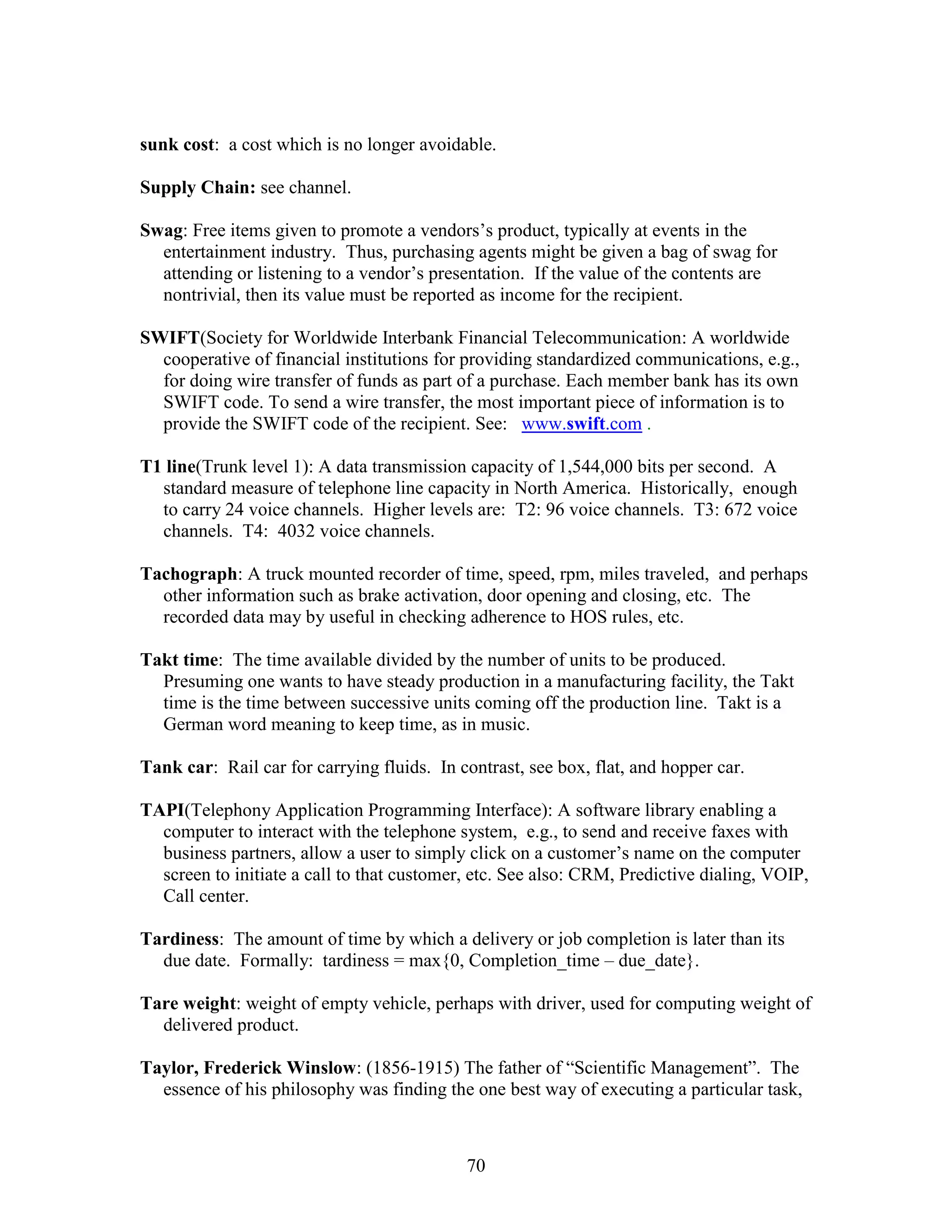 70
sunk cost: a cost which is no longer avoidable.
Supply Chain: see channel.
Swag: Free items given to promote a vendors’s product, typically at events in the
entertainment industry. Thus, purchasing agents might be given a bag of swag for
attending or listening to a vendor’s presentation. If the value of the contents are
nontrivial, then its value must be reported as income for the recipient.
SWIFT(Society for Worldwide Interbank Financial Telecommunication: A worldwide
cooperative of financial institutions for providing standardized communications, e.g.,
for doing wire transfer of funds as part of a purchase. Each member bank has its own
SWIFT code. To send a wire transfer, the most important piece of information is to
provide the SWIFT code of the recipient. See: www.swift.com .
T1 line(Trunk level 1): A data transmission capacity of 1,544,000 bits per second. A
standard measure of telephone line capacity in North America. Historically, enough
to carry 24 voice channels. Higher levels are: T2: 96 voice channels. T3: 672 voice
channels. T4: 4032 voice channels.
Tachograph: A truck mounted recorder of time, speed, rpm, miles traveled, and perhaps
other information such as brake activation, door opening and closing, etc. The
recorded data may by useful in checking adherence to HOS rules, etc.
Takt time: The time available divided by the number of units to be produced.
Presuming one wants to have steady production in a manufacturing facility, the Takt
time is the time between successive units coming off the production line. Takt is a
German word meaning to keep time, as in music.
Tank car: Rail car for carrying fluids. In contrast, see box, flat, and hopper car.
TAPI(Telephony Application Programming Interface): A software library enabling a
computer to interact with the telephone system, e.g., to send and receive faxes with
business partners, allow a user to simply click on a customer’s name on the computer
screen to initiate a call to that customer, etc. See also: CRM, Predictive dialing, VOIP,
Call center.
Tardiness: The amount of time by which a delivery or job completion is later than its
due date. Formally: tardiness = max{0, Completion_time – due_date}.
Tare weight: weight of empty vehicle, perhaps with driver, used for computing weight of
delivered product.
Taylor, Frederick Winslow: (1856-1915) The father of “Scientific Management”. The
essence of his philosophy was finding the one best way of executing a particular task,
 